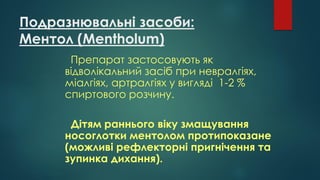 Подразнювальні засоби:
Ментол (Mentholum)
Препарат застосовують як
відволікальний засіб при невралгіях,
міалгіях, артралгіях у вигляді 1-2 %
спиртового розчину.
Дітям раннього віку змащування
носоглотки ментолом протипоказане
(можливі рефлекторні пригнічення та
зупинка дихання).
 