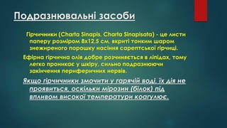 Подразнювальні засоби
Гірчичники (Charta Sinapis, Charta Sinapisata) - це листи
паперу розміром 8x12,5 см, вкриті тонким шаром
знежиреного порошку насіння сарептської гірчиці.
Ефірна гірчична олія добре розчиняється в ліпідах, тому
легко проникає у шкіру, сильно подразнюючи
закінчення периферичних нервів.
Якщо гірчичники змочити у гарячій воді, їх дія не
проявиться, оскільки мірозин (білок) під
впливом високої температури коагулює.
 