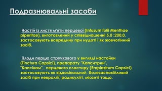 Подразнювальні засоби
Настій із листя м'яти перцевої (Infusum folii Menthae
piperitae), виготовлений у співвідношенні 5,0 :200,0,
застосовують всередину при нудоті і як жовчогінний
засіб.
Плоди перцю стручкового у вигляді настойки
(Tinctura Capsici), препарату "Капситрин",
"Капсікам", перцевого пластиру (Emplastrum Capsici)
застосовують як відволікальний, болезаспокійливий
засіб при невралгії, радикуліті, міозиті тощо.
 