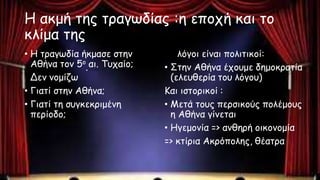 Η ακμή της τραγωδίας :η εποχή και το
κλίμα της
• Η τραγωδία ήκμασε στην
Αθήνα τον 5ο αι. Τυχαίο;
Δεν νομίζω
• Γιατί στην Αθήνα;
• Γιατί τη συγκεκριμένη
περίοδο;
Οι λόγοι είναι πολιτικοί:
• Στην Αθήνα έχουμε δημοκρατία
(ελευθερία του λόγου)
Και ιστορικοί :
• Μετά τους περσικούς πολέμους
η Αθήνα γίνεται
• Ηγεμονία => ανθηρή οικονομία
=> κτίρια Ακρόπολης, θέατρα
 