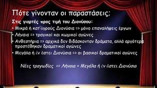Πότε γίνονταν οι παραστάσεις;
Στις γιορτές προς τιμή του Διονύσου:
• Μικρά ή κατ’ἀγρούς Διονύσια => μόνο επαναλήψεις έργων
• Λήναια => τραγικοί και κωμικοί αγώνες
• Ανθεστήρια => αρχικά δεν διδάσκονταν δράματα, αλλά αργότερα
προστέθηκαν δραματικοί αγώνες
• Μεγάλα ή ἐν ἄστει Διονύσια => οι βασικοί δραματικοί αγώνες
Νέες τραγωδίες <= Λήναια + Μεγάλα ή ἐν ἄστει Διονύσια
 