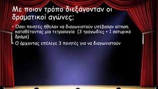 Με ποιον τρόπο διεξάγονταν οι
δραματικοί αγώνες;
• Όσοι ποιητές ήθελαν να διαγωνιστούν υπέβαλαν αίτηση
καταθέτοντας μία τετραλογία (3 τραγωδίες + 1 σατυρικό
δράμα)
• Ο άρχοντας επέλεγε 3 ποιητές για να διαγωνιστούν
 
