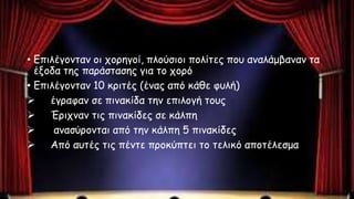 • Επιλέγονταν οι χορηγοί, πλούσιοι πολίτες που αναλάμβαναν τα
έξοδα της παράστασης για το χορό
• Επιλέγονταν 10 κριτές (ένας από κάθε φυλή)
 έγραφαν σε πινακίδα την επιλογή τους
 Έριχναν τις πινακίδες σε κάλπη
 ανασύρονται από την κάλπη 5 πινακίδες
 Από αυτές τις πέντε προκύπτει το τελικό αποτέλεσμα
 