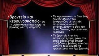 •Βροντείο και
κεραυνοσκοπείο= για
τη μηχανική αναπαραγωγή της
βροντής και της αστραπής.
• Το κεραυνοσκοπείο ήταν ένας
ξύλινος άξονας που
συγκρατούσε μεταλλικές
επιφάνειες οι οποίες
αντανακλούσαν το φως του
ήλιου δίνοντας την εντύπωση
κεραυνού.
• Το βροντείο ήταν ένα
τεντωμένο δέρμα, πάνω στο
οποίο άδειαζαν με δύναμη
μολύβδινους βώλους από ένα
χάλκινο δοχείο ώστε να
προκαλέσουν τον ήχο βροντής.
 