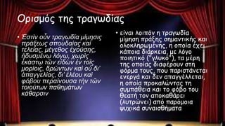 Ορισμός της τραγωδίας
• Ἐστὶν οὖν τραγωδία μίμησις
πράξεως σπουδαίας καὶ
τελείας, μέγεθος ἐχούσης,
ἡδυσμένῳ λόγῳ, χωρὶς
ἑκάστῳ τῶν εἰδὼν ἐν τοῖς
μορίοις, δρώντων καὶ οὐ δι’
ἀπαγγελίας, δι’ ἐλέου καὶ
φόβου περαίνουσα τὴν τῶν
τοιούτων παθημάτων
κάθαρσιν
• είναι λοιπόν η τραγωδία
μίμηση πράξης σημαντικής και
ολοκληρωμένης, η οποία έχει
κάποια διάρκεια, με λόγο
ποιητικό ("γλυκό"), τα μέρη
της οποίας διαφέρουν στη
φόρμα τους, που παριστάνεται
ενεργά και δεν απαγγέλλεται,
η οποία προκαλώντας τη
συμπάθεια και το φόβο του
θεατή τον αποκαθάρει
(λυτρώνει) από παρόμοια
ψυχικά συναισθήματα
 