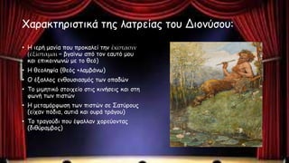 Χαρακτηριστικά της λατρείας του Διονύσου:
• Η ιερή μανία που προκαλεί την ἔκστασιν
(ἐξίσταμαι = βγαίνω από τον εαυτό μου
και επικοινωνώ με το θεό)
• Η θεοληψία (θεός +λαμβάνω)
• Ο έξαλλος ενθουσιασμός των οπαδών
• Το μιμητικό στοιχείο στις κινήσεις και στη
φωνή των πιστών
• Η μεταμόρφωση των πιστών σε Σατύρους
(είχαν πόδια, αυτιά και ουρά τράγου)
• Το τραγούδι που έψαλλαν χορεύοντας
(διθύραμβος)
 