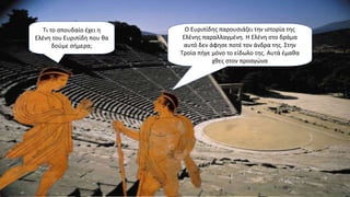 Τι το σπουδαίο έχει η
Ελένη του Ευριπίδη που θα
δούμε σήμερα;
Ο Ευριπίδης παρουσιάζει την ιστορία της
Ελένης παραλλαγμένη. Η Ελένη στο δράμα
αυτό δεν άφησε ποτέ τον άνδρα της. Στην
Τροία πήγε μόνο το είδωλο της. Αυτά έμαθα
χθες στον προαγώνα
 