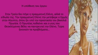 Η υπόθεση του έργου
Στην Τροία δεν πήγε η πραγματική Ελένη, αλλά το
είδωλο της. Την πραγματική Ελένη την μετέφερε ο Ερμής
στην Αίγυπτο, όπου ζει υπό την προστασία του βασιλιά
Πρωτέα. Ο Πρωτέας πεθαίνει και ο γιος του
Θεοκλύμενος θέλει να παντρευτεί την Ελένη. Τώρα
ξεκινούν τα προβλήματα…
 