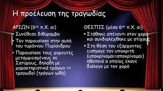 Η προέλευση της τραγωδίας
ΑΡΙΩΝ (6ος π.Χ. αι)
• Συνέθεσε διθύραμβο
• Τον παρουσίασε στην αυλή
του τυράννου Περίανδρου
• Παρουσίασε τους χορευτές
μεταμφιεσμένους σε
Σατύρους, δηλαδή με
χαρακτηριστικά τράγων =>
τραγωδοί (τράγων ωδή)
ΘΕΣΠΙΣ (μέσα 6ου π.Χ. αι)
 Στάθηκε απέναντι στον χορό
και συνδιαλέχθηκε με στίχους
 Στη θέση του εξάρχοντος
εισήγαγε τον υποκριτή
(υποκρίνομαι=αποκρίνομαι)
ηθοποιό ο οποίος έκανε
διάλογο με τον χορό
 