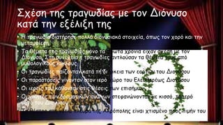Σχέση της τραγωδίας με τον Διόνυσο
κατά την εξέλιξη της
• Η τραγωδία διατήρησε πολλά διονυσιακά στοιχεία, όπως τον χορό και την
μεταμφίεση
• Τα θέματα της τραγωδίας μόνο τα πρώτα χρόνια είχαν σχέση με τον
Διόνυσο. Στη συνέχεια η τραγωδίες αντλούσαν τα θέματα τους από
μυθολογικούς κύκλους
• Οι τραγωδίες παίζονταν κατά τη διάρκεια των εορτών του Διονύσου
• Οι παραστάσεις γίνονταν στον ιερό χώρο του Ελευθερέως Διονύσου
• Οι ιερείς του κάθονταν στις θέσεις των επισήμων
• Οι νικητές των δραματικών αγώνων στεφανώνονταν με κισσό, το ιερό
φυτό του Διονύσου
• Το θέατρο στη νότια πλευρά της Ακρόπολης είναι χτισμένο προς τιμήν του
 