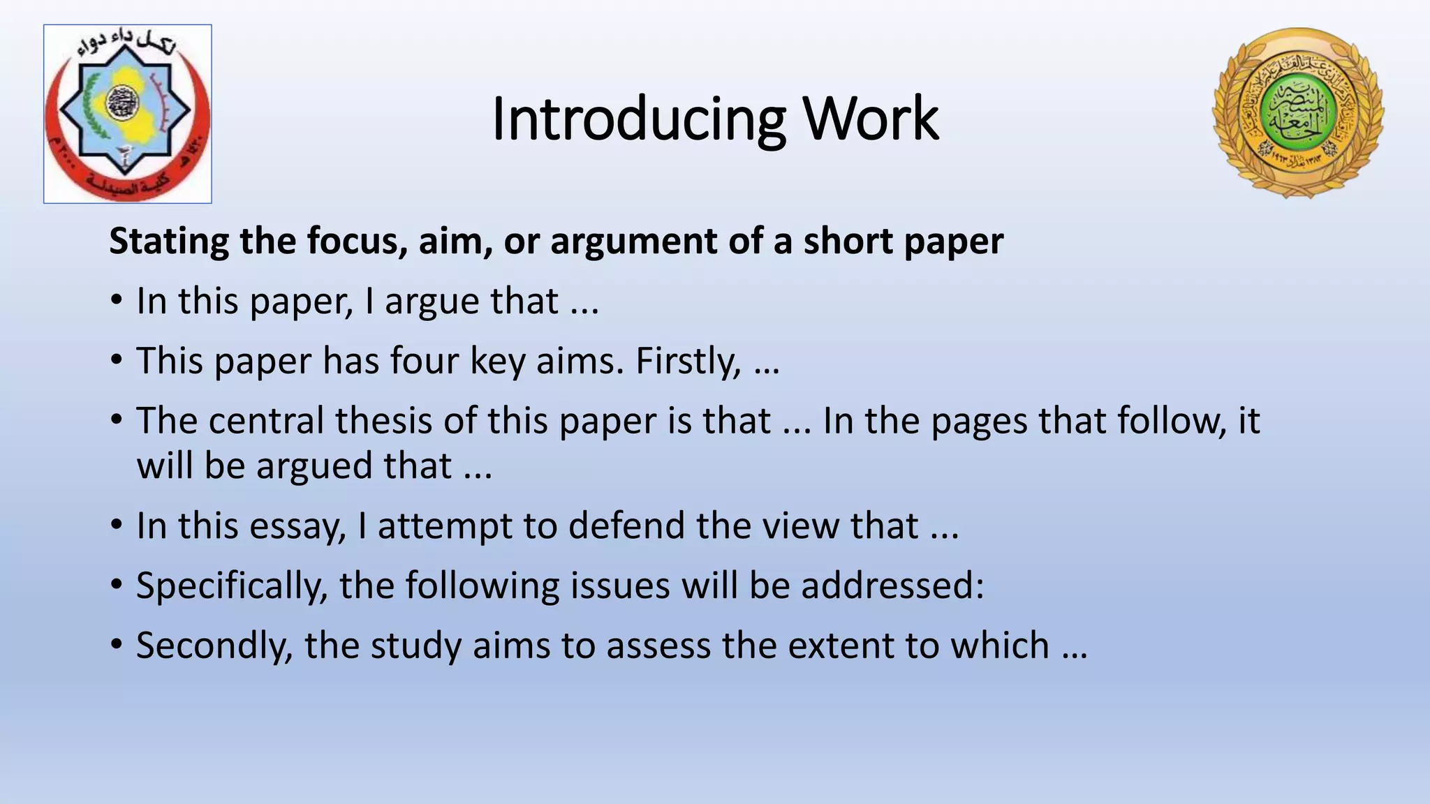 Introducing Work
Stating the focus, aim, or argument of a short paper
• In this paper, I argue that ...
• This paper has four key aims. Firstly, …
• The central thesis of this paper is that ... In the pages that follow, it
will be argued that ...
• In this essay, I attempt to defend the view that ...
• Specifically, the following issues will be addressed:
• Secondly, the study aims to assess the extent to which …
 