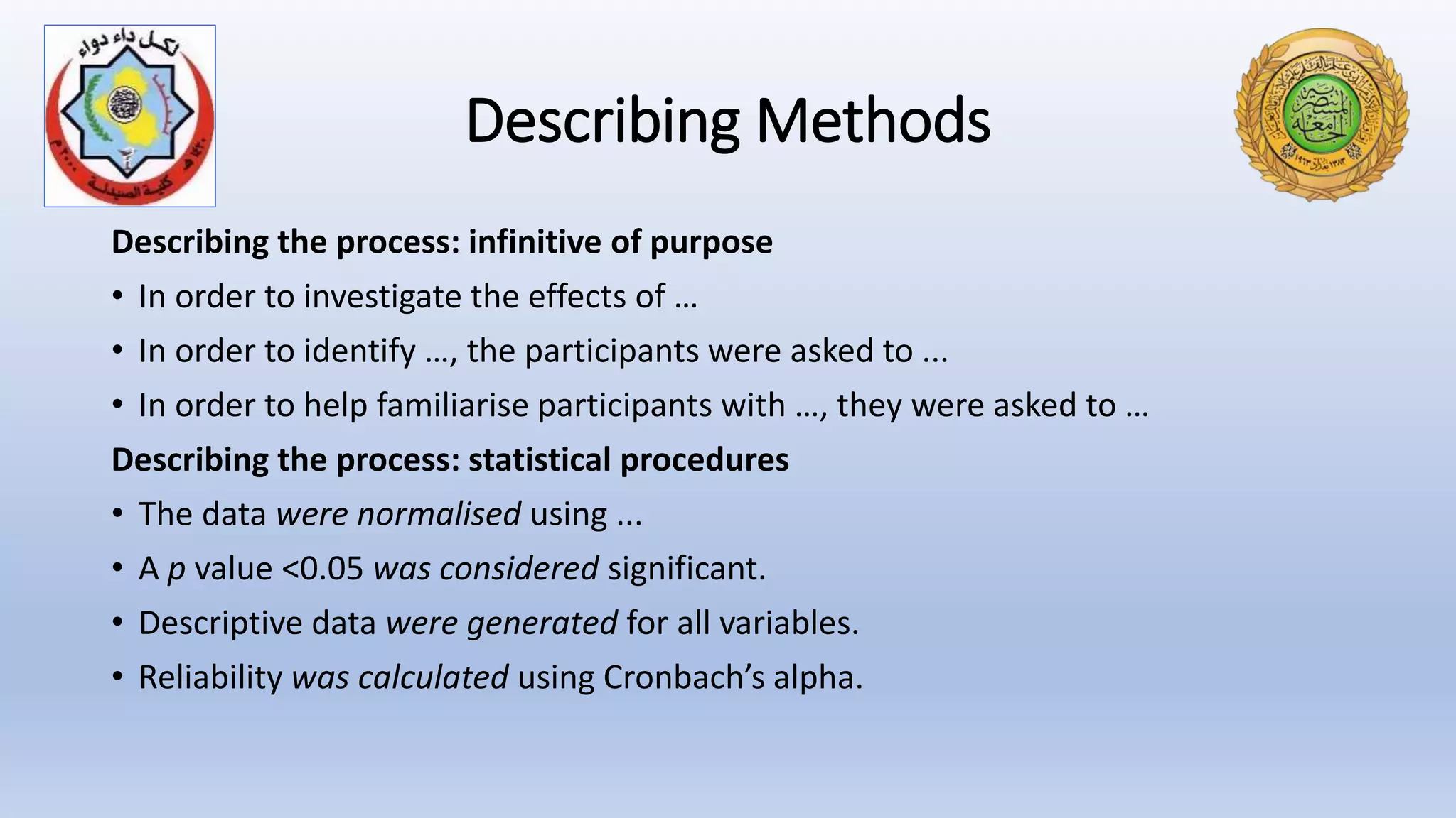 Describing Methods
Describing the process: infinitive of purpose
• In order to investigate the effects of …
• In order to identify …, the participants were asked to ...
• In order to help familiarise participants with …, they were asked to …
Describing the process: statistical procedures
• The data were normalised using ...
• A p value <0.05 was considered significant.
• Descriptive data were generated for all variables.
• Reliability was calculated using Cronbach’s alpha.
 
