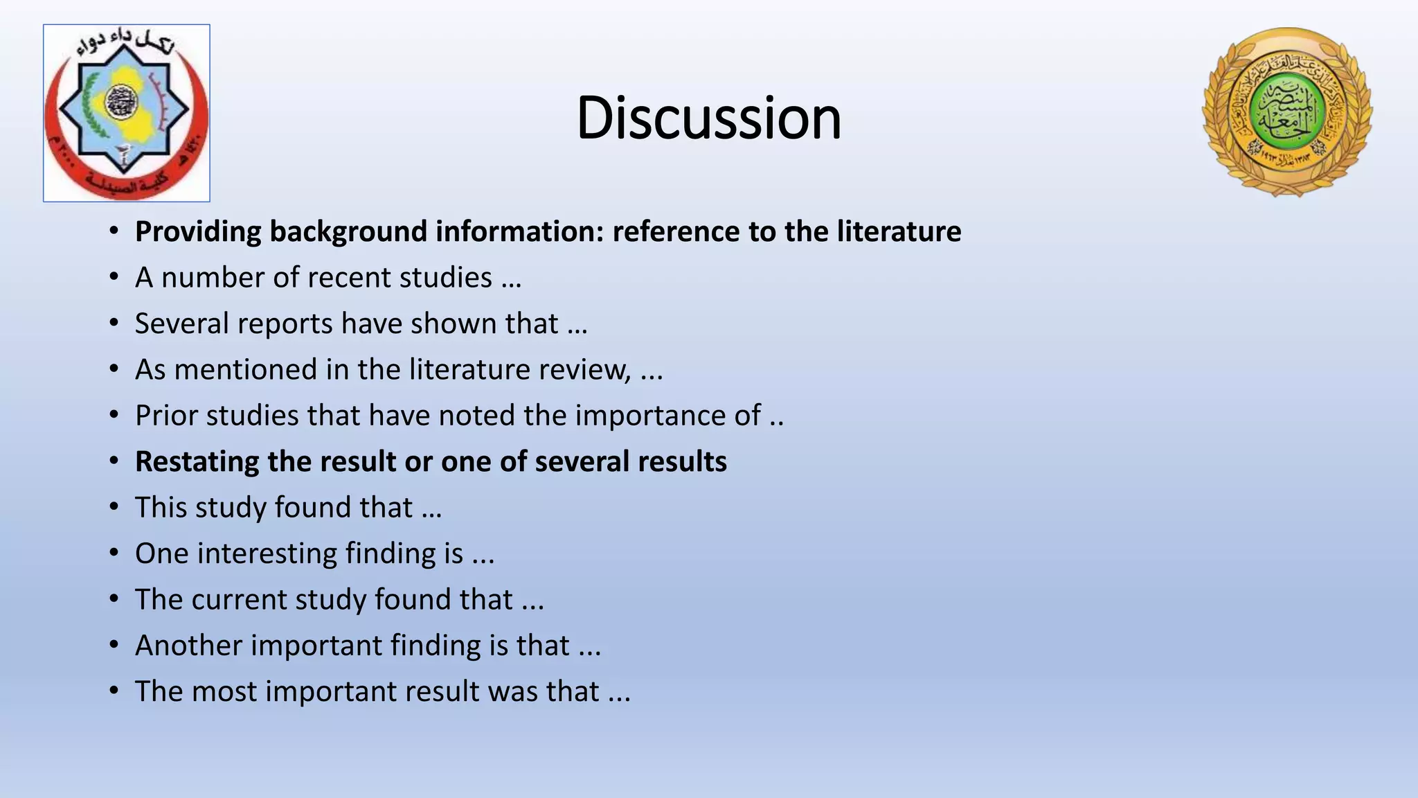 Discussion
• Providing background information: reference to the literature
• A number of recent studies …
• Several reports have shown that …
• As mentioned in the literature review, ...
• Prior studies that have noted the importance of ..
• Restating the result or one of several results
• This study found that …
• One interesting finding is ...
• The current study found that ...
• Another important finding is that ...
• The most important result was that ...
 