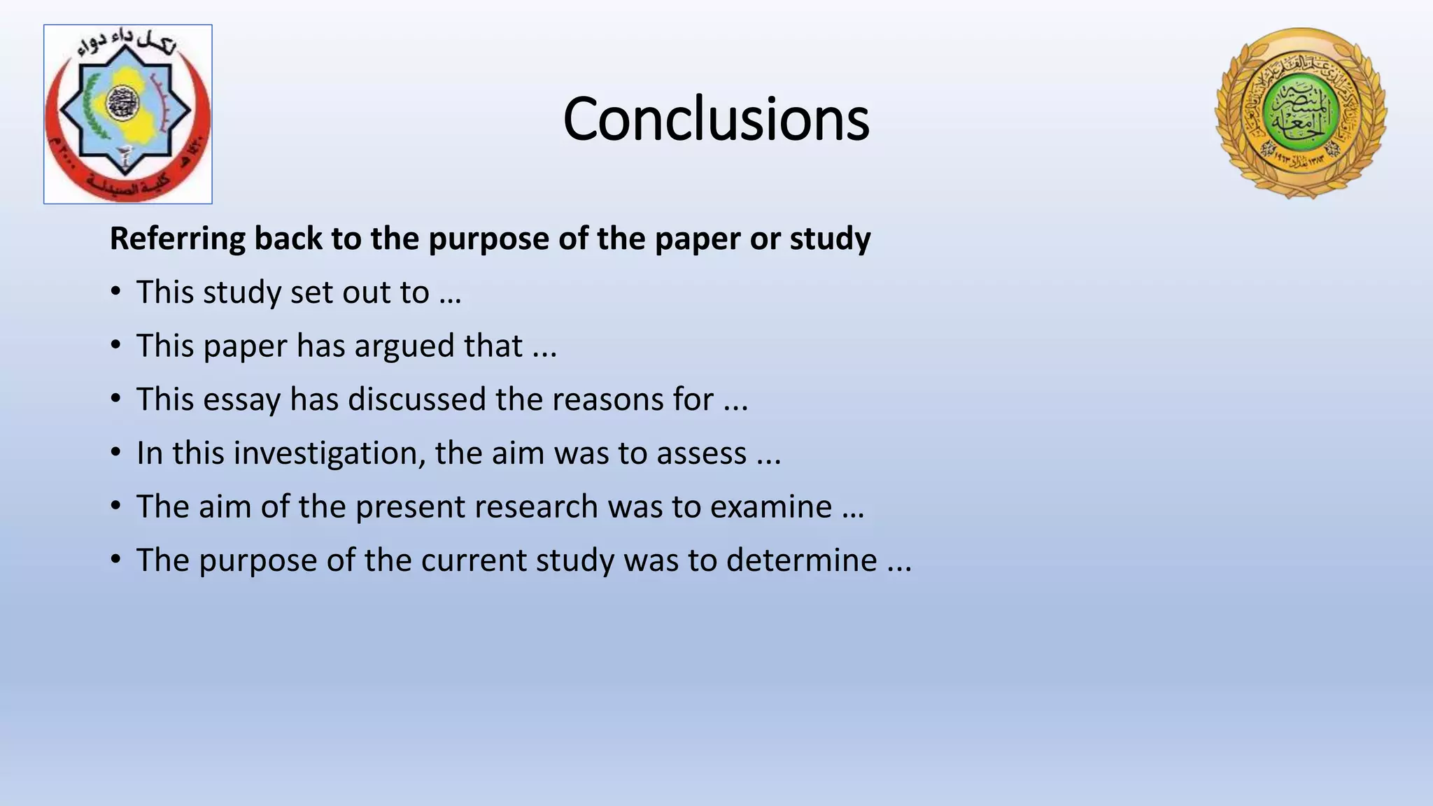 Conclusions
Referring back to the purpose of the paper or study
• This study set out to …
• This paper has argued that ...
• This essay has discussed the reasons for ...
• In this investigation, the aim was to assess ...
• The aim of the present research was to examine …
• The purpose of the current study was to determine ...
 
