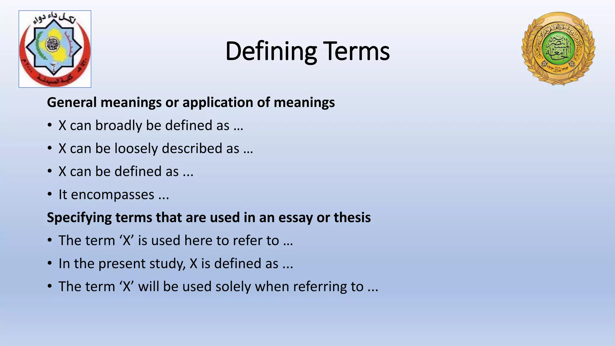 Defining Terms
General meanings or application of meanings
• X can broadly be defined as …
• X can be loosely described as …
• X can be defined as ...
• It encompasses ...
Specifying terms that are used in an essay or thesis
• The term ‘X’ is used here to refer to …
• In the present study, X is defined as ...
• The term ‘X’ will be used solely when referring to ...
 