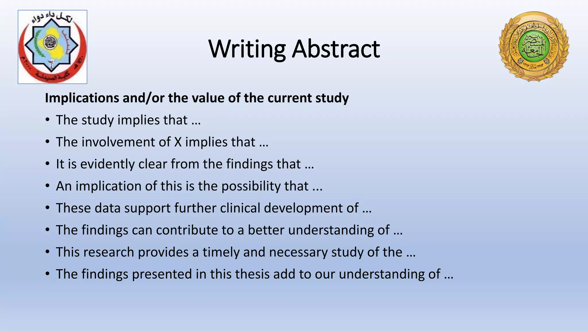 Writing Abstract
Implications and/or the value of the current study
• The study implies that …
• The involvement of X implies that …
• It is evidently clear from the findings that …
• An implication of this is the possibility that ...
• These data support further clinical development of …
• The findings can contribute to a better understanding of …
• This research provides a timely and necessary study of the …
• The findings presented in this thesis add to our understanding of …
 