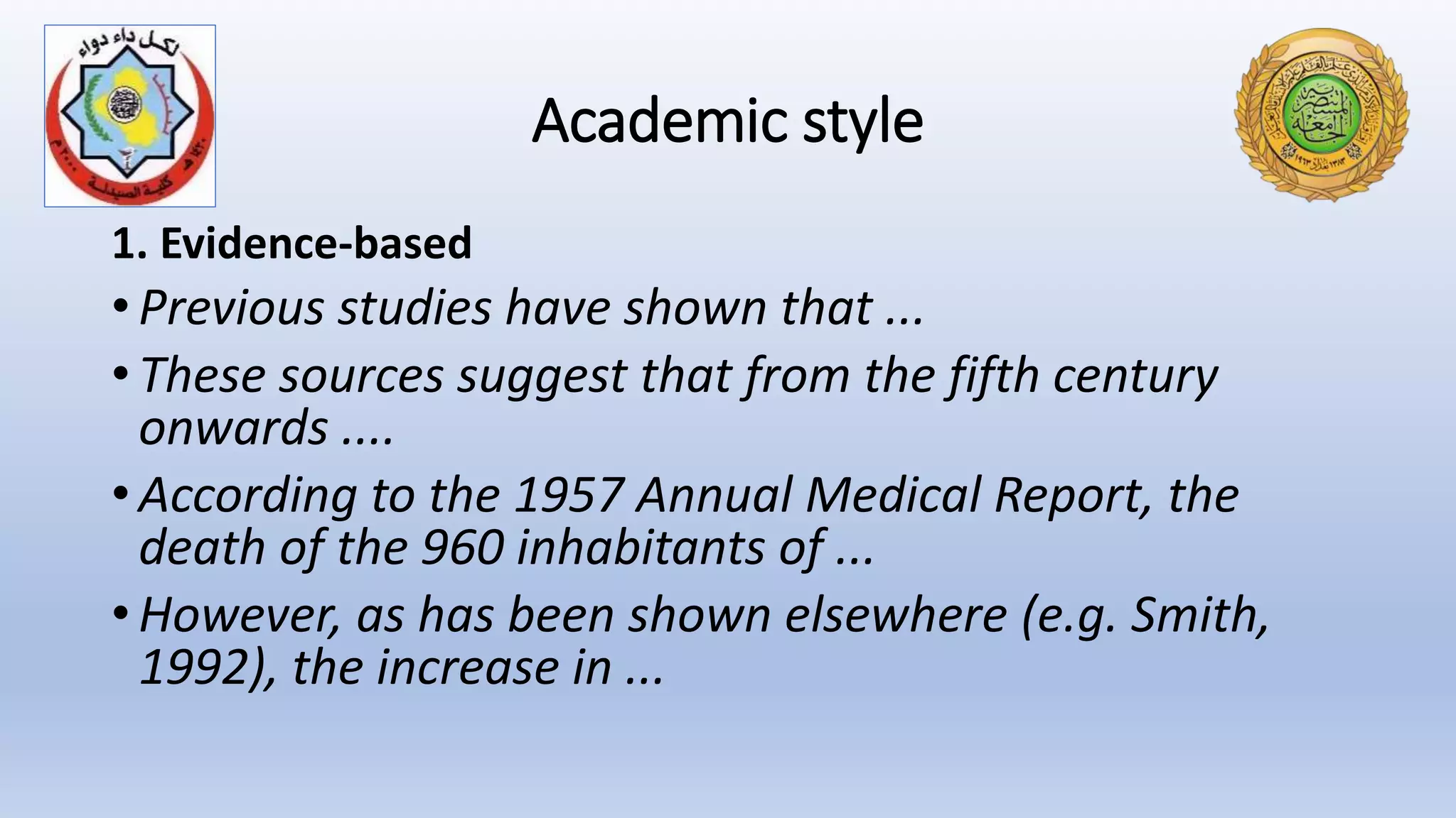 Academic style
1. Evidence-based
• Previous studies have shown that ...
• These sources suggest that from the fifth century
onwards ....
• According to the 1957 Annual Medical Report, the
death of the 960 inhabitants of ...
• However, as has been shown elsewhere (e.g. Smith,
1992), the increase in ...
 