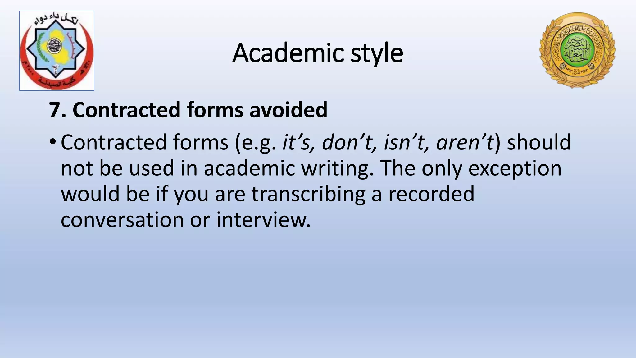 Academic style
7. Contracted forms avoided
• Contracted forms (e.g. it’s, don’t, isn’t, aren’t) should
not be used in academic writing. The only exception
would be if you are transcribing a recorded
conversation or interview.
 