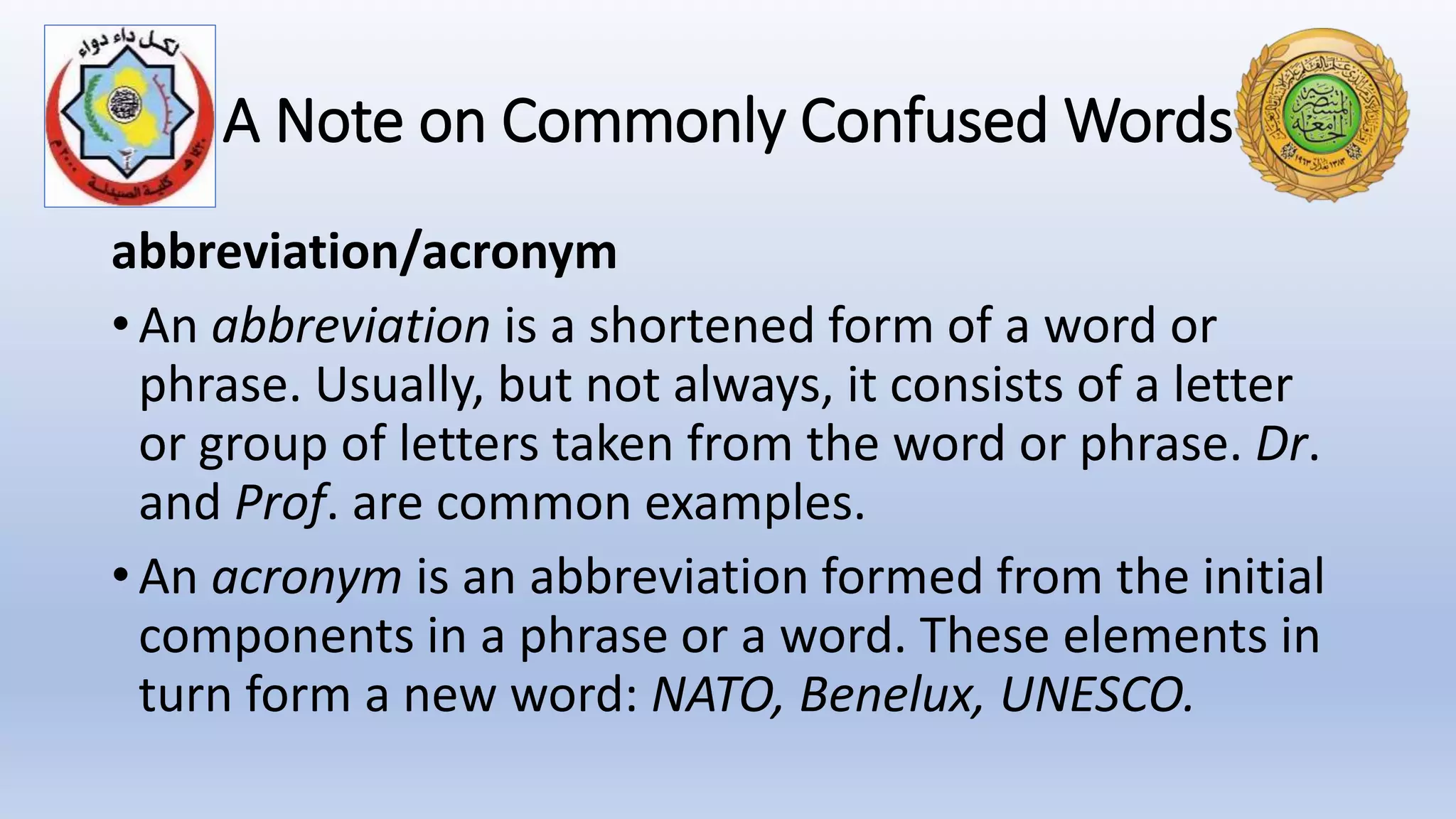 A Note on Commonly Confused Words
abbreviation/acronym
• An abbreviation is a shortened form of a word or
phrase. Usually, but not always, it consists of a letter
or group of letters taken from the word or phrase. Dr.
and Prof. are common examples.
• An acronym is an abbreviation formed from the initial
components in a phrase or a word. These elements in
turn form a new word: NATO, Benelux, UNESCO.
 