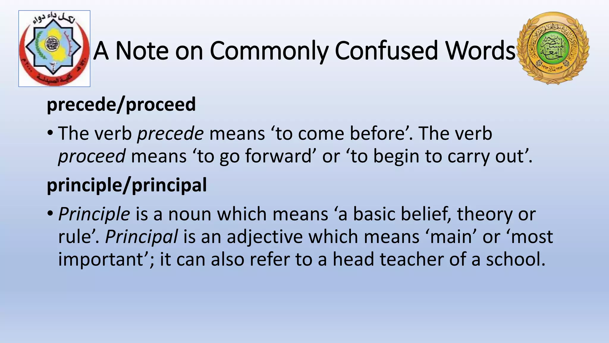 A Note on Commonly Confused Words
precede/proceed
• The verb precede means ‘to come before’. The verb
proceed means ‘to go forward’ or ‘to begin to carry out’.
principle/principal
• Principle is a noun which means ‘a basic belief, theory or
rule’. Principal is an adjective which means ‘main’ or ‘most
important’; it can also refer to a head teacher of a school.
 