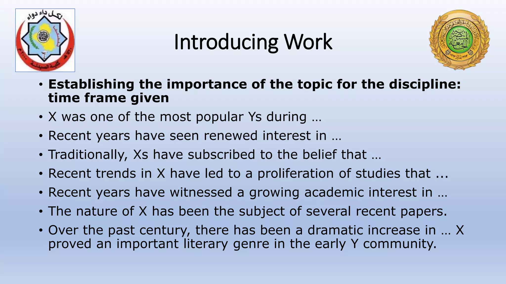 Introducing Work
• Establishing the importance of the topic for the discipline:
time frame given
• X was one of the most popular Ys during …
• Recent years have seen renewed interest in …
• Traditionally, Xs have subscribed to the belief that …
• Recent trends in X have led to a proliferation of studies that ...
• Recent years have witnessed a growing academic interest in …
• The nature of X has been the subject of several recent papers.
• Over the past century, there has been a dramatic increase in … X
proved an important literary genre in the early Y community.
 
