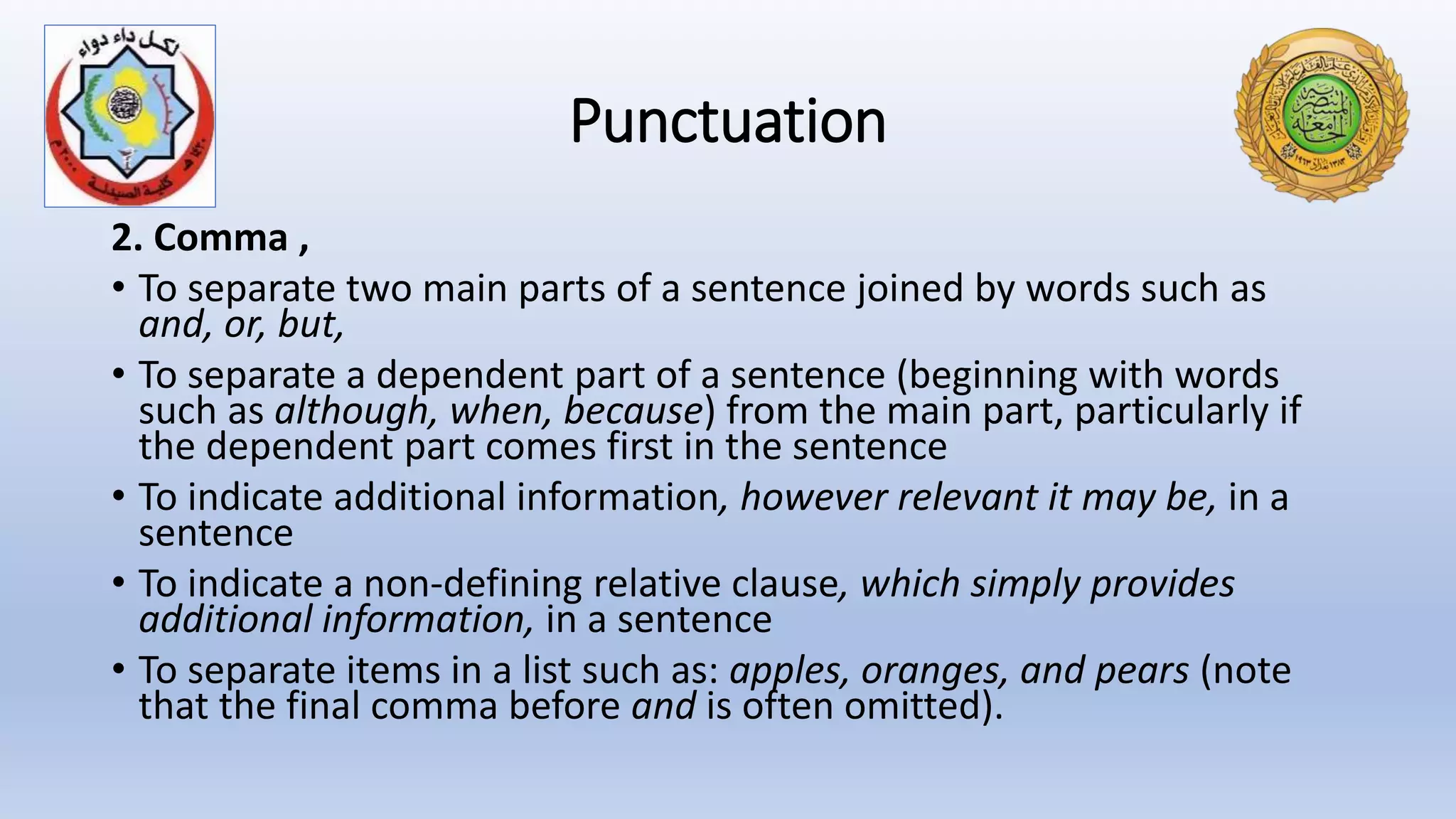 Punctuation
2. Comma ,
• To separate two main parts of a sentence joined by words such as
and, or, but,
• To separate a dependent part of a sentence (beginning with words
such as although, when, because) from the main part, particularly if
the dependent part comes first in the sentence
• To indicate additional information, however relevant it may be, in a
sentence
• To indicate a non-defining relative clause, which simply provides
additional information, in a sentence
• To separate items in a list such as: apples, oranges, and pears (note
that the final comma before and is often omitted).
 