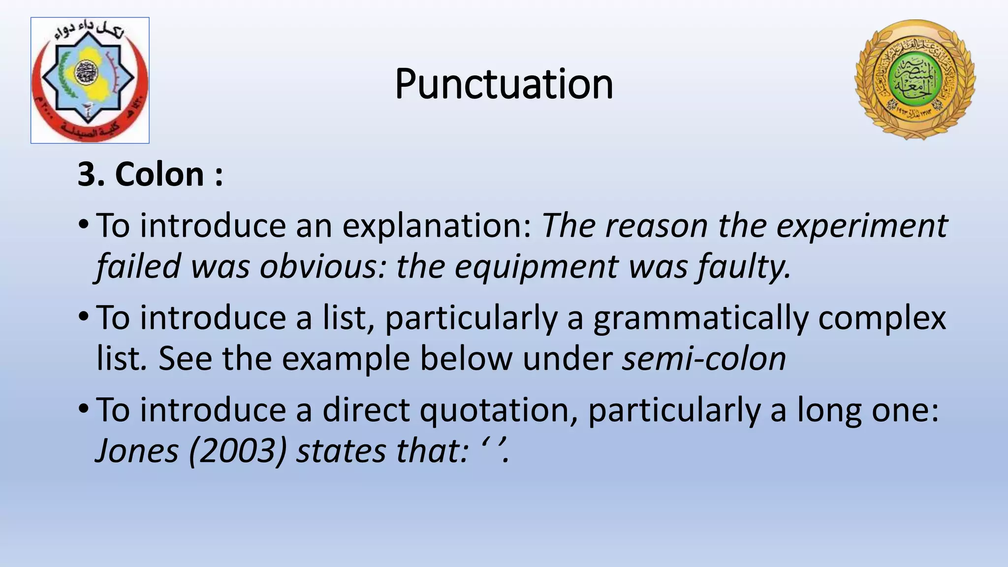 Punctuation
3. Colon :
• To introduce an explanation: The reason the experiment
failed was obvious: the equipment was faulty.
• To introduce a list, particularly a grammatically complex
list. See the example below under semi-colon
• To introduce a direct quotation, particularly a long one:
Jones (2003) states that: ‘ ’.
 