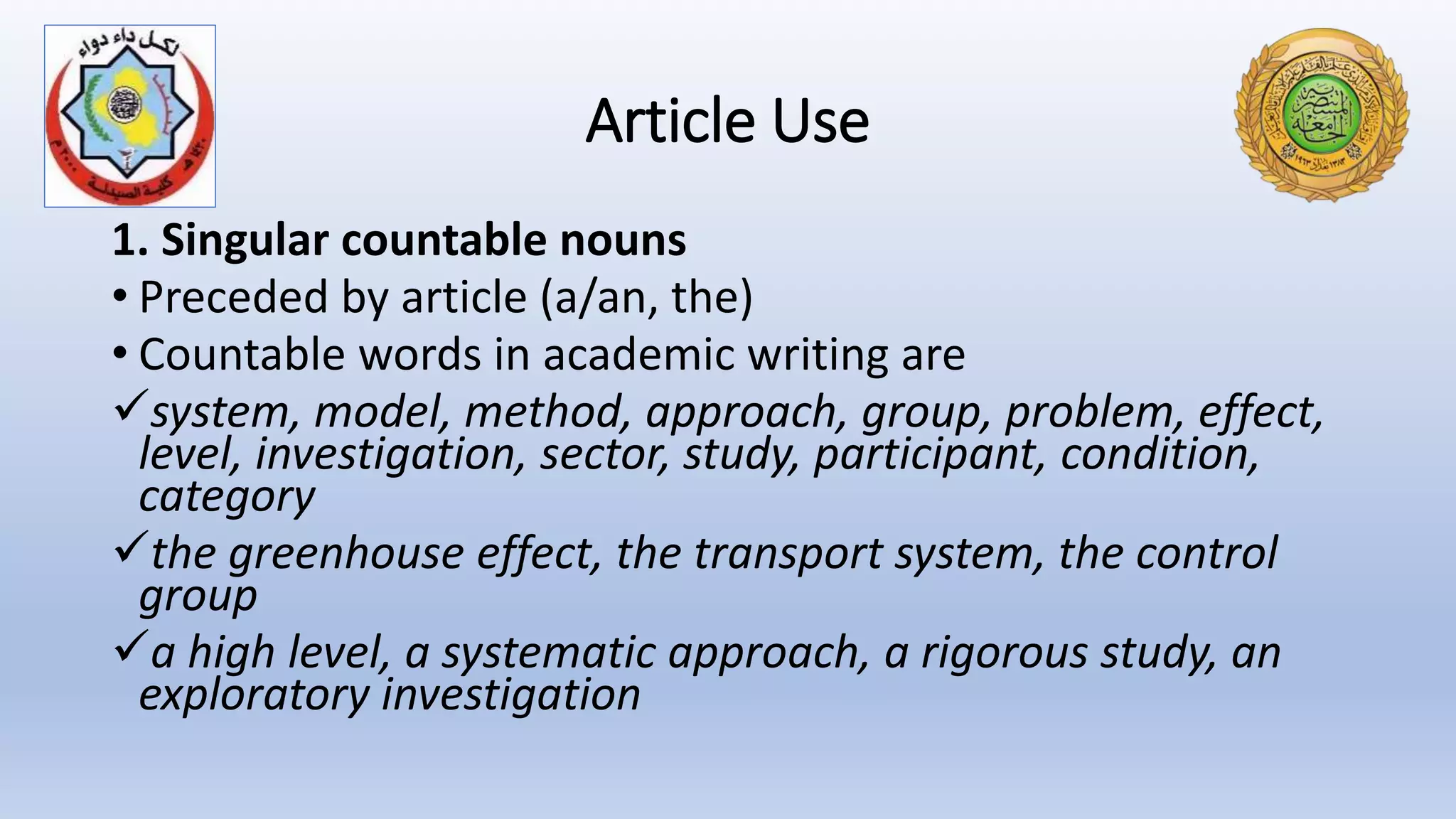 Article Use
1. Singular countable nouns
• Preceded by article (a/an, the)
• Countable words in academic writing are
system, model, method, approach, group, problem, effect,
level, investigation, sector, study, participant, condition,
category
the greenhouse effect, the transport system, the control
group
a high level, a systematic approach, a rigorous study, an
exploratory investigation
 