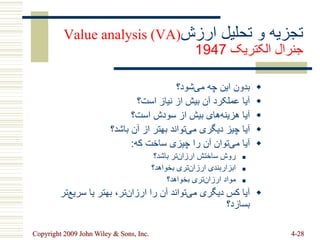 Copyright 2009 John Wiley & Sons, Inc. 4-28
‫ارزش‬ ‫تحلیل‬ ‫و‬ ‫تجزیه‬
Value analysis (VA)
‫الکتریک‬ ‫جنرال‬
1947

‫شود؟‬‫می‬ ‫چه‬ ‫این‬ ‫بدون‬

‫است؟‬ ‫نیاز‬ ‫از‬ ‫بیش‬ ‫آن‬ ‫عملکرد‬ ‫آیا‬

‫است؟‬ ‫سودش‬ ‫از‬ ‫بیش‬ ‫های‬‫هزینه‬ ‫آیا‬

‫باشد؟‬ ‫آن‬ ‫از‬ ‫بهتر‬ ‫تواند‬‫می‬ ‫دیگری‬ ‫چیز‬ ‫آیا‬

‫که‬ ‫ساخت‬ ‫چیزی‬ ‫را‬ ‫آن‬ ‫توان‬‫می‬ ‫آیا‬
:

‫باشد؟‬ ‫تر‬‫ارزان‬ ‫ساختش‬ ‫روش‬

‫بخواهد؟‬ ‫تری‬‫ارزان‬ ‫ابزاربندی‬

‫بخواهد؟‬ ‫تری‬‫ارزان‬ ‫مواد‬

‫ت‬‫سریع‬ ‫یا‬ ‫بهتر‬ ،‫تر‬‫ارزان‬ ‫را‬ ‫آن‬ ‫تواند‬‫می‬ ‫دیگری‬ ‫کس‬ ‫آیا‬
‫ر‬
‫بسازد؟‬
 