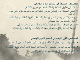 ‫ا‬
‫الجامعي‬ ‫الحرم‬ ‫تصميم‬ ‫في‬ ‫الناجحة‬ ‫لخصائص‬
•
‫المباني‬
‫المشاة‬ ‫مرور‬ ‫نحو‬ ‫تتجه‬ ‫وكذلك‬ ‫الساحة‬ ‫تطوق‬
.
•
‫تسمح‬
‫نف‬ ‫في‬ ‫جلوس‬ ‫مقاعد‬ ‫ووجود‬ ‫المشاة‬ ‫بمرور‬ ‫المباني‬ ‫بين‬ ‫المسافة‬
‫س‬
‫الوقت‬
.
•
‫وضع‬
‫األكشاك‬ ‫و‬ ‫المقاعد‬ ‫فيها‬ ‫بما‬ ‫بالساحة‬ ‫ويحيط‬ ‫الحس‬ ‫يجمل‬ ‫الشجر‬
.
•
‫توفر‬
‫عدة‬ ‫من‬ ‫الطعام‬
‫مصادر‬
.
•
‫تشكل‬
‫جميل‬ ‫لقاءات‬ ‫محل‬ ‫وكذلك‬ ‫جذابة‬ ‫مركزية‬ ‫نقطة‬ ‫النوافير‬
.
•
‫وسط‬
‫والحفالت‬ ‫والخطب‬ ‫لالجتماعات‬ ‫واسعة‬ ‫مساحة‬ ‫يخلق‬ ‫الساحة‬
.
‫الخصائص‬
‫الغير‬
‫الجامعي‬ ‫الحرم‬ ‫تصميم‬ ‫في‬ ‫ناجحة‬
•
‫أثناء‬
‫عن‬ ‫البعد‬ ‫تعالج‬ ‫أماكن‬ ‫يوجد‬ ‫ال‬ ،‫النشطة‬ ‫االستخدام‬ ‫أوقات‬
‫النشاط‬
.
•
‫خط‬ ‫تشكل‬ ‫أحيانا‬ ‫فإنها‬ ‫الدراجات‬ ‫سيما‬ ‫وال‬ ‫بالساحة‬ ‫المرور‬ ‫حركة‬ ‫كثافة‬
‫ورة‬
.
•
‫كثافة‬
‫العمر‬ ‫نفس‬ ‫لها‬ ‫مجموعة‬ ‫قبل‬ ‫من‬ ‫االستخدام‬
 