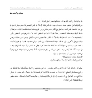 ‫اإللكتروني‬‫القرصنة‬
‫ة‬
‫المعلومات‬‫وأمن‬
Understanding Hacking and Information Security
Networking
[105]
Introduction
‫ي‬
:‫الكريم‬ ‫كتابه‬ ‫يف‬ ‫تعاىل‬ ‫اهلل‬ ‫قول‬
﴿
‫وجعلناك‬
ً‫ا‬‫شعوب‬ ‫م‬
‫وقبائ‬
‫تعارقوا‬‫ل‬ َ
‫ل‬
﴾
..
‫خت‬ ‫ُك‬‫ن‬‫مك‬ُ‫ي‬ ‫ذل‬
‫ما‬ ٍ‫جزيرة‬ ‫يف‬ ً‫ا‬‫وحيد‬ ‫يعيش‬ ‫شخص‬ ‫يل‬
‫ما‬ ٍ‫بلد‬ ‫يف‬ ‫يعيش‬ ‫وذو‬ ‫ذاته‬ ‫الشخص‬ ‫ختيل‬ ‫م‬ُ‫ث‬ ،!‫ذة‬ ُ
‫رب‬‫ل‬ ‫ذلك‬ ‫ختيل‬ ،
‫أو‬ ‫اجتامعية‬ ‫كانت‬ ً‫ء‬‫سوا‬ ‫ُمتلفة‬ ‫بمعامالت‬ ‫يقوم‬ ،‫يومي‬ ‫بشكل‬ ‫منهم‬ ‫الكثري‬ ‫مع‬ ‫يتواصل‬ ،!‫لغته‬ ‫نفس‬ ‫يتكلمون‬ ‫برش‬ ‫مع‬
‫قكال‬ ،‫بسيط‬ ‫الفرق‬ .‫مادية‬
‫الشخص‬ ‫ذو‬ ‫األول‬ ‫أن‬ ‫غري‬ ،!‫واحد‬ ‫الشخصني‬
"
at rest
،"
‫ولكن‬ ‫الشخص‬ ‫نفس‬ ‫ذو‬ ‫والثاين‬
"
in dynamic
.."
‫ذذ‬ ‫بسبب‬ ‫وينمو‬ ‫ل‬َ‫م‬‫َكا‬‫ت‬َ‫ي‬‫س‬ ‫الثاين‬ ‫قالشخص‬ ،‫الكثري‬ ُ‫ه‬‫ل‬ ُ
‫ُضيف‬‫ت‬ َ
‫س‬ ‫الديناميكية‬ ‫ذذه‬
‫التواصل‬ ‫ا‬
‫اآلطرين‬ ‫عىل‬ ‫واالنفتاح‬
‫ال‬ ‫ذدية‬ ‫لهنا‬ ..
(Networking)
‫حت‬ ‫دون‬ ‫حمله‬ ‫سيظل‬ ‫اآلطر‬ ‫بينام‬ ،‫له‬
‫لعلك‬ ،!‫تطوير‬ ‫أو‬ ‫ديث‬
‫عام‬ ‫يف‬ ‫انتاجه‬ ‫تم‬ ‫قيلم‬ ‫شاذدت‬
2007
‫اسمه‬
“into the wild”
‫احليا‬ ‫ترك‬ ‫شاب‬ ‫قصة‬ ‫حيكي‬ ‫حيث‬
‫ة‬
‫وذذب‬ ‫االجتامعية‬
‫غابات‬ ‫اىل‬
"
‫أالسكا‬
"
‫امل‬ ‫مرض‬ ‫أصابه‬ ‫أن‬ ‫وبعد‬ ‫النهاية‬ ‫ويف‬ ..‫الناس‬ ‫عن‬ ‫بمعزل‬ ‫وحده‬ ‫ليعيش‬
ً‫ا‬‫وحيد‬ ‫حينها‬ ‫وكان‬ ،‫وت‬
‫الغاب‬ ‫يف‬
‫ة‬
‫عبار‬ ‫آطر‬ ‫بتدوين‬ ‫قام‬ ،
‫ة‬
‫ق‬ ‫له‬
:‫الرحيل‬ ‫بل‬
“Happiness within shared”
‫احليا‬ ‫وقارق‬ ً‫ال‬‫قلي‬ ‫اضجع‬ ‫ثم‬
‫ة‬
.!‫مسكني‬ ً‫قتى‬ ‫من‬ ُ‫ه‬‫يال‬ .
‫احليا‬ ‫يف‬ ‫وقاعليتهم‬ ‫طرباهتم‬ ‫من‬ ‫وتزيد‬ ‫الناس‬ ‫بني‬ ‫التعامالت‬ ‫بإثراء‬ ‫اللغات‬ ‫تقوم‬ ‫ثلام‬‫م‬َ‫ق‬
‫ة‬
‫عىل‬ ‫ذلك‬ ‫لسقاط‬ ‫ُنا‬‫ن‬‫مك‬ُ‫ي‬ ً‫ا‬‫أيض‬ ،
‫تصفح‬ُ‫مل‬‫ا‬ ‫مثل‬ ‫بسيط‬ ‫برنامج‬
(browser)
،
‫بدون‬ ‫قيمته‬ ‫ما‬
‫يتمكن‬ ‫أن‬ ‫بمجرد‬ ‫ولكن‬ ،!‫حينها‬ ‫أحد‬ ُ‫ه‬‫ستخدم‬َ‫ي‬ ‫لن‬ ‫انرتنت؟‬
‫ال‬ ‫مع‬ ‫التواصل‬ ‫من‬ ‫اليشء‬ ‫ذذا‬
web servers
‫املختلف‬ ‫اإلتصال‬ ‫بروتوكوالت‬ ‫باستخدام‬ ‫مكان‬ ‫كل‬ ‫يف‬
‫ة‬
‫ستظهر‬ ‫حينها‬ ..
‫احلقيقي‬ ُ‫ه‬‫قيمت‬
‫ة‬
.‫كذلك؟‬ ‫أليس‬ .!
 
