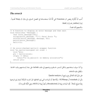 ‫اإل‬‫القرصنة‬
‫لكتروني‬
‫ة‬
‫المعلومات‬‫وأمن‬
Understanding Hacking and Information Security
Networking
[132]
The error.h
‫ال‬ ‫عض‬َ‫ب‬‫ب‬ ‫ِّرك‬‫ك‬‫ذ‬ُ‫أ‬ ‫أن‬ ‫حب‬ُ‫أ‬
Functions
‫ال‬ ‫ثال‬‫م‬ ‫يف‬ ،‫ق‬‫الساب‬ ‫الفصل‬ ‫يف‬ ‫استخدمناذا‬ ‫د‬َ‫ق‬ ‫ا‬‫ُن‬‫ك‬ ‫التي‬
Heap
..ً‫ا‬‫ديد‬ َ
‫حت‬
‫لهنا‬
ec_malloc( )
‫وال‬
fatal( )
.
..ً‫ا‬‫جمدد‬ ‫ك‬َ‫ل‬ ‫سأضعهم‬
// A function to display an error message and then exit
void fatal(char *message) {
char error_message[100];
strcpy(error_message, "[!!] Fatal Error ");
strncat(error_message, message, 83);
perror(error_message);
exit(-1);
}
// An error-checked malloc() wrapper function
void *ec_malloc(unsigned int size) {
void *ptr;
ptr = malloc(size);
if(ptr == NULL)
fatal("in ec_malloc() on memory allocation");
return ptr;
}
‫نستخد‬ ‫سوف‬ ‫أننا‬ ‫بام‬
‫ملف‬ ‫يف‬ ‫بوضعهم‬ ‫قسنقوم‬ ،‫ستمر‬ُ‫م‬ ‫بشكل‬ ‫مهم‬
include
‫د‬‫ح‬ ‫عىل‬
‫ة‬
‫احلاج‬ ‫وقت‬ ‫نستدعيهم‬‫ل‬
‫ة‬
.
‫عليه‬ ‫ُطلق‬‫ن‬‫س‬
error.h
.
‫ال‬ ‫ج‬‫برام‬ ‫مع‬ ‫ل‬ُ‫م‬‫َعا‬‫ت‬‫ال‬ ‫لك‬ َ
‫ق‬َ‫ب‬ َ
‫س‬ ‫ذل‬
packet analysis
‫؟‬
.
‫ال‬ ‫ل‬‫ث‬‫م‬
wireshark
‫أو‬
TCPDump
،
‫ت‬َ‫ي‬ ‫ديك‬َ‫ل‬ ‫َة‬‫ك‬َ‫ب‬ َ
‫الش‬ ‫كارت‬ َ‫رب‬َ‫ع‬ ‫التقاطها‬ ‫م‬‫ت‬َ‫ي‬ ‫التي‬ ‫البيانات‬ ‫أن‬ ‫ُالحظ‬‫ت‬‫س‬
‫رضها‬َ‫ع‬ ‫م‬
‫ال‬ ‫يئة‬َ‫ِب‬ ‫يانات‬َ‫ب‬‫ال‬ ‫د‬ َ
‫جت‬ ..ً‫ال‬‫ث‬َ‫م‬َ‫ق‬ ،‫غ‬َ‫ي‬‫ص‬ ‫ة‬ّ‫د‬‫ع‬‫ب‬
Hexadecimal
‫ال‬ ‫يئة‬َ‫ِب‬ ً‫ا‬‫أيض‬ ‫و‬
ASCII
.‫نا‬َ‫ل‬ ‫قروءة‬َ‫مل‬‫ا‬ ‫ة‬َ‫غ‬ُ‫ل‬‫ال‬ َ‫ي‬‫وذ‬
 