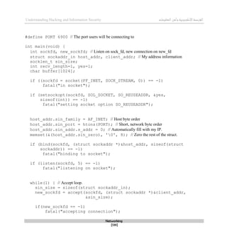 ‫اإل‬‫القرصنة‬
‫لكتروني‬
‫ة‬
‫المعلومات‬‫وأمن‬
Understanding Hacking and Information Security
Networking
[139]
#define PORT 6900 // The port users will be connecting to
int main(void) {
int sockfd, new_sockfd; // Listen on sock_fd, new connection on new_fd
struct sockaddr_in host_addr, client_addr; // My address information
socklen_t sin_size;
int recv_length=1, yes=1;
char buffer[1024];
if ((sockfd = socket(PF_INET, SOCK_STREAM, 0)) == -1)
fatal("in socket");
if (setsockopt(sockfd, SOL_SOCKET, SO_REUSEADDR, &yes,
sizeof(int)) == -1)
fatal("setting socket option SO_REUSEADDR");
host_addr.sin_family = AF_INET; // Host byte order
host_addr.sin_port = htons(PORT); // Short, network byte order
host_addr.sin_addr.s_addr = 0; // Automatically fill with my IP.
memset(&(host_addr.sin_zero), '0', 8); // Zero the rest of the struct.
if (bind(sockfd, (struct sockaddr *)&host_addr, sizeof(struct
sockaddr)) == -1)
fatal("binding to socket");
if (listen(sockfd, 5) == -1)
fatal("listening on socket");
while(1) { // Accept loop.
sin_size = sizeof(struct sockaddr_in);
new_sockfd = accept(sockfd, (struct sockaddr *)&client_addr,
&sin_size);
if(new_sockfd == -1)
fatal("accepting connection");
 