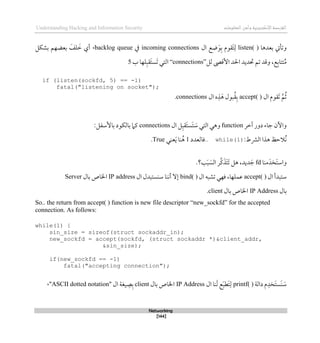 ‫اإل‬‫القرصنة‬
‫لكتروني‬
‫ة‬
‫المعلومات‬‫وأمن‬
Understanding Hacking and Information Security
Networking
[144]
‫بعدذا‬ ‫وتأيت‬
listen( )
‫ال‬ ‫ضع‬َ‫و‬‫ب‬ ‫َقوم‬‫ت‬‫ل‬
incoming connections
‫يف‬
backlog queue
،
‫أي‬
‫بشكل‬ ‫بعضهم‬ َ
‫لف‬ َ
‫ط‬
‫لل‬ ‫األقىص‬ ‫احلد‬ ‫حتديد‬ ‫تم‬ ‫وقد‬ ،‫ع‬‫تتاب‬ُ‫م‬
“connections”
‫ب‬ ‫لها‬‫َقب‬‫ت‬‫َس‬‫ت‬ ‫التي‬
5
if (listen(sockfd, 5) == -1)
fatal("listening on socket");
‫ال‬ ‫َقوم‬‫ت‬ ‫م‬ُ‫ث‬
accept( )
‫ال‬ ‫ه‬‫ذ‬َ‫ذ‬ ‫بول‬ُ‫ق‬‫ب‬
connections
.
‫آطر‬ ‫دور‬ ‫جاء‬ ‫واآلن‬
function
‫ال‬ ‫ل‬‫َقب‬‫ت‬‫َس‬‫ت‬ َ
‫س‬ ‫التي‬ ‫وذي‬
connections
:‫باألسفل‬ ‫بالكود‬ ‫كام‬
‫الرشط‬ ‫ذذا‬ ‫ُالحظ‬‫ن‬
:
while(1)
..
‫قا‬
‫لعدد‬
1
‫عني‬َ‫ي‬ ‫نا‬ُ‫ذ‬
True
.
‫و‬
‫منا‬َ‫َخد‬‫ت‬‫اس‬
fd
‫ديد‬ َ‫ج‬
َ‫ت‬ ‫ذل‬ ،
‫ر‬‫ك‬َ‫َذ‬‫ت‬
‫ال‬
‫ب؟‬َ‫ب‬ َ
‫س‬
.
‫ال‬ ‫ستبدأ‬
accept( )
‫ال‬ ‫تشبه‬ ‫قهي‬ ،‫عملها‬
bind( )
‫ال‬ ‫سنستبدل‬ ‫أننا‬ ‫لال‬
IP address
‫اخلاص‬
‫بال‬
Server
‫بال‬
IP Address
‫بال‬ ‫اخلاص‬
client
.
So.. the return from accept( ) function is new file descriptor “new_sockfd” for the accepted
connection. As follows:
while(1) {
sin_size = sizeof(struct sockaddr_in);
new_sockfd = accept(sockfd, (struct sockaddr *)&client_addr,
&sin_size);
if(new_sockfd == -1)
fatal("accepting connection");
َ
‫س‬
‫دالة‬ ‫م‬‫َخد‬‫ت‬‫َس‬‫ن‬
printf( )
‫ال‬ ‫نا‬َ‫ل‬ ‫ع‬َ‫ب‬‫َط‬‫ت‬‫ل‬
IP Address
‫بال‬ ‫اخلاص‬
client
‫ال‬ ‫يغة‬‫ص‬‫ب‬
"
ASCII dotted notation
،"
 