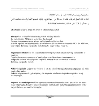 ‫اإل‬‫القرصنة‬
‫لكتروني‬
‫ة‬
‫المعلومات‬‫وأمن‬
Understanding Hacking and Information Security
Networking
[166]
‫ال‬ ‫بعض‬ ‫بتوضيح‬ ‫سنقوم‬
Fields
‫ال‬ ‫ذذا‬ ‫يف‬ ‫املهمة‬
Header
:
‫اطرت‬
‫لك‬ ‫ت‬
‫ال‬ ‫هلذه‬ ‫تعريفات‬ ‫أقضل‬
Fields
،‫نظري‬ ‫وجهة‬ ‫من‬
ُ‫ن‬‫مك‬ُ‫ي‬
‫نا‬
‫تسميته‬
‫ا‬
ً‫ا‬‫أيض‬
‫بال‬
Mechanisms
‫التي‬
‫ال‬ ‫ها‬ُ‫م‬‫يستخد‬
TCP
‫ال‬ ‫عملية‬ ‫لتنفيذ‬
Reliable Connection
.
Checksum: Used to detect bit errors in a transmitted packet.
Timer: Used to timeout/retransmit a packet, possibly because
the packet (or its ACK) was lost within the channel.
Because timeouts can occur when a packet is delayed but not lost,
or when a packet has been received by the receiver but the receiver-to-sender ACK has been lost,
also when a duplicate copies of a packet may be received by a receiver.
Sequence number: Used for sequential numbering of packets of data flowing from sender to
receiver.
Gaps in the sequence numbers of received packets allow the receiver to detect a
lost packet. Packets with duplicate sequence numbers allow the receiver to detect
duplicate copies of a packet.
Acknowledgment: Used by the receiver to tell the sender that a packet or set of packets has been
received correctly.
Acknowledgments will typically carry the sequence number of the packet or packets being
acknowledged.
Negative acknowledgment: Used by the receiver to tell the sender that a packet has not been
received correctly. Negative acknowledgments will typically carry the sequence number of the
packet that was not received correctly.
 