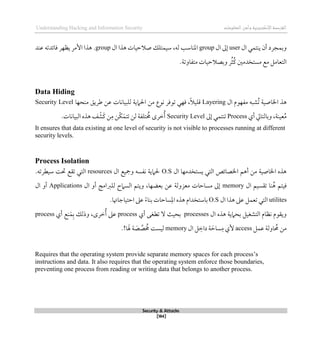 ‫اإل‬‫القرصنة‬
‫لكتروني‬
‫ة‬
‫المعلومات‬‫وأمن‬
Understanding Hacking and Information Security
Security & Attacks
[184]
‫ال‬ ‫ينتمي‬ ‫أن‬ ‫وبمجرد‬
user
‫ال‬ ‫لىل‬
group
‫ال‬ ‫ذذا‬ ‫صالحيات‬ ‫سيمتلك‬ ،‫له‬ ‫املناسب‬
group
.
‫ذذ‬
‫عند‬ ‫قائدته‬ ‫يظهر‬ ‫األمر‬ ‫ا‬
‫متفاوت‬ ‫وبصالحيات‬ ‫ر‬ُ‫ث‬ُ‫ك‬ ‫مستخدمني‬ ‫مع‬ ‫التعامل‬
‫ة‬
.
Data Hiding
‫ال‬ ‫مفهوم‬ ‫ُشبه‬‫ت‬ ‫اخلاصية‬ ‫ذذ‬
Layering
‫منحها‬ ‫طريق‬ ‫عن‬ ‫للبيانات‬ ‫احلامية‬ ‫من‬ ‫نوع‬ ‫توقر‬ ‫قهي‬ ،ً‫ال‬‫قلي‬
Security Level
‫عين‬ُ‫م‬
‫ة‬
‫أي‬ ‫وبالتايل‬ ،
Process
‫لىل‬ ‫تنتمي‬
Security Level
‫ل‬ ‫تلفة‬ ُ
‫ُم‬ ‫طرى‬ُ‫أ‬
‫ن‬
‫البيانات‬ ‫ذذه‬ ‫ف‬‫َش‬‫ك‬ ‫ن‬‫م‬ ‫ّن‬‫ك‬َ‫تتم‬
.
It ensures that data existing at one level of security is not visible to processes running at different
security levels.
Process Isolation
‫ال‬ ‫يستخدمها‬ ‫التي‬ ‫اخلصائص‬ ‫أذم‬ ‫من‬ ‫اخلاصية‬ ‫ذذه‬
O.S
‫ال‬ ‫ومجيع‬ ‫نفسه‬ ‫حلامية‬
resources
‫ال‬
‫سيطرته‬ ‫حتت‬ ‫تقع‬ ‫تي‬
.
‫ال‬ ‫تقسيم‬ ‫نا‬ُ‫ذ‬ ‫قيتم‬
memory
‫ال‬ ‫أو‬ ‫للربامج‬ ‫السامح‬ ‫ويتم‬ ،‫بعضها‬ ‫عن‬ ‫معزولة‬ ‫مساحات‬ ‫لىل‬
Applications
‫ال‬ ‫أو‬
utilites
‫ال‬ ‫ذذا‬ ‫عىل‬ ‫تعمل‬ ‫التي‬
O.S
.‫احتياجاهتا‬ ‫عىل‬ ً‫ء‬‫بنا‬ ‫ساحات‬‫امل‬ ‫ذذه‬ ‫باستخدام‬
‫ال‬ ‫ذذه‬ ‫بحامية‬ ‫التشغيل‬ ‫نظام‬ ‫ويقوم‬
processes
‫أي‬ ‫تطغى‬ ‫ال‬ ‫بحيث‬
process
‫أي‬ ‫نع‬َ‫م‬‫ب‬ ‫وذلك‬ ،‫طرى‬ُ‫أ‬ ‫عىل‬
process
‫عمل‬ ‫اولة‬ ُ
‫حم‬ ‫من‬
access
‫ال‬ ‫ل‬‫داط‬ ‫ة‬ َ‫ساح‬‫م‬ ‫ألي‬
memory
َ
‫ص‬‫ص‬ ُ
‫ُم‬ ‫ليست‬
‫ة‬
.!‫ا‬ َ‫هل‬
Requires that the operating system provide separate memory spaces for each process’s
instructions and data. It also requires that the operating system enforce those boundaries,
preventing one process from reading or writing data that belongs to another process.
 