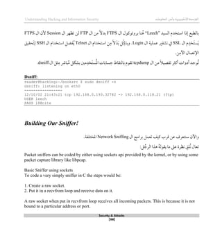 ‫اإل‬‫القرصنة‬
‫لكتروني‬
‫ة‬
‫المعلومات‬‫وأمن‬
Understanding Hacking and Information Security
Security & Attacks
[188]
‫السيد‬ ‫استخدم‬ ‫لذا‬ ‫بالطبع‬
“Leech”
‫ال‬ ‫بروتوكول‬ ‫نا‬ُ‫ذ‬
FTPS
‫ال‬ ‫من‬ ً‫ال‬‫بد‬
FTP
‫لن‬
‫تظهر‬
‫ال‬
Session
‫ال‬ ‫ألن‬
FTPS
‫ال‬ ‫م‬‫َخد‬‫ت‬‫س‬َ‫ي‬
SSL
‫ال‬ ‫عملية‬ ‫تشفري‬ ‫يف‬
Login
.
‫ال‬ ‫استخدام‬ ‫ن‬‫م‬ ً‫ال‬َ‫د‬َ‫ب‬ ‫ل‬‫ث‬‫وبامل‬
Telnet
‫ال‬ ‫استخدام‬ ‫فضل‬ُ‫ي‬
SSH
‫َحقيق‬‫ت‬‫ل‬
.‫ن‬‫اآلم‬ ‫اإلتصال‬
‫ال‬ ‫من‬ ً‫ال‬‫تفصي‬ ‫أكثر‬ ‫أدوات‬ ‫ُوجد‬‫ت‬
tcpdump
‫سابا‬‫ح‬ ‫بالتقاط‬ ‫تقوم‬
‫ال‬ ‫ثل‬‫م‬ ‫بارش‬ُ‫م‬ ‫بشكل‬ ‫مني‬‫َخد‬‫ت‬‫س‬ُ‫مل‬‫ا‬ ‫ت‬
dsniff
.
Dsniff:
reader@hacking:~/booksrc $ sudo dsniff -n
dsniff: listening on eth0
-----------------
12/10/02 21:43:21 tcp 192.168.0.193.32782 -> 192.168.0.118.21 (ftp)
USER leech
PASS l8@nite
Building Our Sniffer!
‫ال‬ ‫برامج‬ ‫تعمل‬ ‫كيف‬ ‫قرب‬ ‫عن‬ ‫سنتعرف‬ ‫واآلن‬
Network Sniffing
‫املختلف‬
‫ة‬
.
:‫ل‬ ُ‫الرج‬ ‫ذذا‬ ُ‫ه‬‫يقول‬ ‫ما‬ ‫عىل‬ ‫نظرة‬ ‫ُلق‬‫ن‬ ‫تعال‬
Packet sniffers can be coded by either using sockets api provided by the kernel, or by using some
packet capture library like libpcap.
Basic Sniffer using sockets
To code a very simply sniffer in C the steps would be:
1. Create a raw socket.
2. Put it in a recvfrom loop and receive data on it.
A raw socket when put in recvfrom loop receives all incoming packets. This is because it is not
bound to a particular address or port.
 