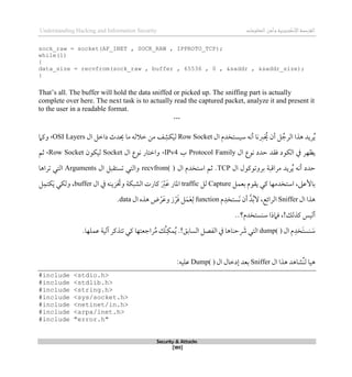 ‫اإل‬‫القرصنة‬
‫لكتروني‬
‫ة‬
‫المعلومات‬‫وأمن‬
Understanding Hacking and Information Security
Security & Attacks
[189]
sock_raw = socket(AF_INET , SOCK_RAW , IPPROTO_TCP);
while(1)
{
data_size = recvfrom(sock_raw , buffer , 65536 , 0 , &saddr , &saddr_size);
}
That’s all. The buffer will hold the data sniffed or picked up. The sniffing part is actually
complete over here. The next task is to actually read the captured packet, analyze it and present it
to the user in a readable format.
…
‫ال‬ ‫سيستخدم‬ ‫أنه‬ ‫ربنا‬ ُ
‫خي‬ ‫أن‬ ‫ل‬ ُ‫الرج‬ ‫ذذا‬ ‫ريد‬ُ‫ي‬
Row Socket
َ‫ي‬‫ل‬
‫ال‬ ‫داطل‬ ‫حيدث‬ ‫ما‬ ‫طالله‬ ‫من‬ ‫ف‬‫كش‬
OSI Layers
،
‫وكام‬
‫يظهر‬
‫ال‬ ‫نوع‬ ‫حدد‬ ‫ققد‬ ‫الكود‬ ‫يف‬
Protocol Family
‫ب‬
IPv4
،
‫ال‬ ‫نوع‬ ‫واطتار‬
Socket
‫ليكون‬
Row Socket
،
‫ثم‬
‫ال‬ ‫بروتوكول‬ ‫مراقبة‬ ‫ريد‬ُ‫ي‬ ‫أنه‬ ‫حدد‬
TCP
.
‫ال‬ ‫استخدم‬ ‫ثم‬
recvfrom( )
‫ال‬ ‫تستقبل‬ ‫والتي‬
Arguments
‫تراذا‬ ‫التي‬
‫بعمل‬ ‫يقوم‬ ‫كي‬ ‫استخدمها‬ ،‫باألعىل‬
Capture
‫لل‬
traffic
‫كا‬ َ‫رب‬َ‫ع‬ ‫املار‬
‫ال‬ ‫يف‬ ‫زينه‬ َ
‫وخت‬ ‫الشبكة‬ ‫رت‬
buffer
،
‫ل‬‫كتم‬َ‫ي‬ ‫ولكي‬
‫ال‬ ‫ذذا‬
Sniffer
‫م‬‫َستخد‬‫ن‬ ‫أن‬ ‫د‬ُ‫ب‬‫ال‬ ،‫الرائع‬
function
‫ال‬ ‫ذذه‬ ‫ض‬‫ر‬َ‫وع‬ ‫ز‬‫ر‬َ‫ق‬ ‫ل‬َ‫م‬َ‫ع‬‫ل‬
data
.
‫كذلك‬ ‫أليس‬
!
،
..‫سنستخدم؟‬ ‫قامذا‬
‫م‬‫َخد‬‫ت‬‫نس‬ َ
‫س‬
‫ال‬
dump( )
‫السابق‬ ‫الفصل‬ ‫يف‬ ‫حناذا‬ َ
‫رش‬ ‫التي‬
.!
‫ُك‬‫ن‬‫مك‬ُ‫ي‬
‫راجعتها‬ُ‫م‬
.‫عملها‬ ‫آلية‬ ‫تتذكر‬ ‫كي‬
‫ال‬ ‫ذذا‬ ‫ُشاذد‬‫ن‬‫ل‬ ‫ذيا‬
Sniffer
‫ال‬ ‫لدطال‬ ‫بعد‬
Dump( )
:‫عليه‬
#include <stdio.h>
#include <stdlib.h>
#include <string.h>
#include <sys/socket.h>
#include <netinet/in.h>
#include <arpa/inet.h>
#include "error.h"
 