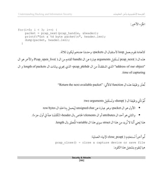‫اإل‬‫القرصنة‬
‫لكتروني‬
‫ة‬
‫المعلومات‬‫وأمن‬
Understanding Hacking and Information Security
Security & Attacks
[195]
‫األطري‬ ‫زء‬ُ‫جل‬‫ا‬
:
for(i=0; i < 3; i++) {
packet = pcap_next(pcap_handle, &header);
printf("Got a %d byte packetn", header.len);
dump(packet, header.len);
}
‫بعمل‬ ‫نقوم‬ ‫كالعادة‬
loop
‫ال‬ ‫الستقبال‬
packets
،
‫ثالثة‬ ‫ليكون‬ ‫عددذم‬ ‫وحددنا‬
.
‫ال‬ ‫ذذه‬
pcap_next( )
‫ل‬‫َقب‬‫ت‬‫َس‬‫ت‬
arguments
‫بار‬‫ع‬
‫ة‬
‫ال‬ ‫عن‬
handle
‫ال‬ ‫من‬ ‫القادم‬
Pcap_open_live( )
‫ال‬ ‫ذو‬ ‫واآلطر‬
"
address of our object
"
‫من‬ ُ‫ه‬‫اشتققنا‬ ‫الذي‬
‫ال‬
pcap_pkthdr
،
‫ال‬ ‫بيانات‬ ‫حيوي‬ ‫الذي‬
length of packets
‫ال‬ ‫و‬
time of capturing
.
‫ال‬ ‫ذذه‬ ‫وظيفة‬ َ
‫َرب‬‫ت‬‫ُع‬‫ت‬
function
‫كاآليت‬
:
“Return the next available packet”
‫ال‬ ‫وظيفة‬ ‫تأيت‬ ‫م‬ُ‫ث‬
dump( )
،
‫و‬
‫ل‬‫َقب‬‫ت‬‫َس‬‫ت‬
two arguments
:

‫ال‬ ‫ذو‬ ‫األول‬
packet
،
‫بار‬‫ع‬ ‫وذو‬
‫ة‬
‫عن‬
unsigned char
‫ال‬ ‫داطله‬‫ب‬ ‫حمل‬َ‫ي‬‫ل‬
row bytes

‫ال‬ ‫أحد‬ ‫ذو‬ ‫والثاين‬
attributes
‫ال‬ ‫أو‬
elements
‫بال‬ ‫اخلاص‬
header
،
.)‫جزء‬ ‫أول‬ ‫يف‬ ُ‫ه‬‫عن‬ ‫نا‬‫َلم‬‫ك‬َ‫ت‬(
َ‫أ‬ ‫عني‬َ‫ي‬ ‫ذذا‬
‫ال‬ ‫ذذا‬ ‫من‬ ‫ُريد‬‫ن‬ ‫ال‬ ‫َنا‬‫ن‬
struct
‫ال‬ ‫ذذا‬ ‫سوى‬
variable
‫بال‬ ‫تعلق‬ُ‫مل‬‫ا‬
length
.
‫م‬‫َستخد‬‫ن‬ ً‫ا‬‫أطري‬ ‫م‬ُ‫ث‬
close_pcap( )
:‫العملية‬ ‫إلهناء‬
pcap_close() - close a capture device or save file
:‫الكود‬ ‫ذذا‬ ‫بتشغبل‬ ‫نقوم‬‫ل‬ ‫ذيا‬
 