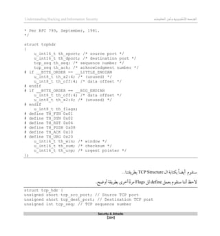 ‫اإل‬‫القرصنة‬
‫لكتروني‬
‫ة‬
‫المعلومات‬‫وأمن‬
Understanding Hacking and Information Security
Security & Attacks
[204]
* Per RFC 793, September, 1981.
*/
struct tcphdr
{
u_int16_t th_sport; /* source port */
u_int16_t th_dport; /* destination port */
tcp_seq th_seq; /* sequence number */
tcp_seq th_ack; /* acknowledgment number */
# if __BYTE_ORDER == __LITTLE_ENDIAN
u_int8_t th_x2:4; /* (unused) */
u_int8_t th_off:4; /* data offset */
# endif
# if __BYTE_ORDER == __BIG_ENDIAN
u_int8_t th_off:4; /* data offset */
u_int8_t th_x2:4; /* (unused) */
# endif
u_int8_t th_flags;
# define TH_FIN 0x01
# define TH_SYN 0x02
# define TH_RST 0x04
# define TH_PUSH 0x08
# define TH_ACK 0x10
# define TH_URG 0x20
u_int16_t th_win; /* window */
u_int16_t th_sum; /* checksum */
u_int16_t th_urp; /* urgent pointer */
};
‫سنقوم‬
‫ال‬ ‫بكتابة‬ ً‫ا‬‫أيض‬
TCP Structure
..‫بطريقتنا‬
‫بعمل‬ ‫سنقوم‬ ‫أننا‬ ‫الحظ‬
define
‫لل‬
Flags
‫أوضح‬ ‫بطريقة‬ ‫أطرى‬ ً‫ة‬‫مر‬
.
struct tcp_hdr {
unsigned short tcp_src_port; // Source TCP port
unsigned short tcp_dest_port; // Destination TCP port
unsigned int tcp_seq; // TCP sequence number
 
