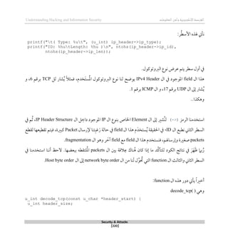 ‫اإل‬‫القرصنة‬
‫لكتروني‬
‫ة‬
‫المعلومات‬‫وأمن‬
Understanding Hacking and Information Security
Security & Attacks
[220]
:‫ر‬ُ‫ط‬‫األس‬ ‫هلذه‬ ‫نأيت‬
printf("t( Type: %ut", (u_int) ip_header->ip_type);
printf("ID: %hutLength: %hu )n", ntohs(ip_header->ip_id),
ntohs(ip_header->ip_len));
.‫الربوتوكول‬ ‫نوع‬ ‫عرض‬ ‫يتم‬ ‫سطر‬ ‫أول‬ ‫يف‬
‫ال‬ ‫ذذا‬
field
‫ال‬ ‫يف‬ ‫املوجود‬
IPv4 Header
‫يوضح‬
،‫َخدم‬‫ت‬‫س‬ُ‫مل‬‫ا‬ ‫الربوتوكول‬ ‫نوع‬ ‫لنا‬
‫لل‬ ‫شار‬ُ‫ي‬ ً‫ال‬‫قمث‬
TCP
‫برقم‬
6
‫و‬ ،
‫ال‬ ‫لىل‬ ‫شار‬ُ‫ي‬
UDP
‫برقم‬
17
‫ال‬ ‫و‬ ،
ICMP
‫برقم‬
1
.
..‫وذكذا‬
‫الرمز‬ ‫استخدمنا‬
(->)
‫ال‬ ‫لىل‬ ‫ُشري‬‫ن‬‫ل‬
Element
‫ال‬ ‫بنوع‬ ‫اخلاص‬
IP
‫ال‬ ‫ل‬‫داط‬ ‫املوجود‬
IP Header Structure
،
‫يف‬ ‫م‬ُ‫ث‬
‫ال‬ ‫نطبع‬ ‫الثاين‬ ‫السطر‬
ID
،
‫يف‬
‫احلقيق‬
‫ة‬
‫ال‬ ‫ذذا‬ ‫م‬َ‫ستخد‬ُ‫ي‬
field
‫إلرسال‬ ‫تنا‬‫غب‬َ‫ر‬ ‫حالة‬ ‫يف‬
Packet
‫لقطع‬ ‫تقطيعها‬ ‫قيتم‬ ،‫كبرية‬
packets
‫صغري‬
‫ة‬
‫ال‬ ‫ذذا‬ ‫قنستخدم‬ ،‫ولرساهلم‬
field
‫مع‬
field
‫ال‬ ‫وذو‬ ‫ر‬ َ
‫آط‬
fragmentation
.
‫ال‬ ‫بني‬ ‫القة‬‫ع‬ ‫ناك‬ُ‫ذ‬ ‫كان‬ ‫لذا‬ ‫ما‬ ‫ُد‬‫ك‬‫للتأ‬ ‫الكود‬ ‫نتائج‬ ‫يف‬ َ‫ر‬َ‫ه‬َ‫ظ‬ ‫بام‬ُ‫ر‬
packets
‫ببع‬ ‫لتقطه‬ُ‫مل‬‫ا‬
.‫ضها‬
‫يف‬ ‫استخدمنا‬ ‫أننا‬ ‫الحظ‬
‫ال‬ ‫والثالث‬ ‫الثاين‬ ‫السطر‬
function
‫ال‬ ‫من‬ ‫نا‬َ‫ل‬ ‫ل‬ِّ‫و‬ ُ
‫حت‬ ‫التي‬
network byte order
‫لىل‬
‫ال‬
Host byte order
.
‫ال‬ ‫ذذه‬ ‫دور‬ ‫يأيت‬ ً‫ا‬‫أطري‬
function
:
‫وذي‬
decode_tcp( )
u_int decode_tcp(const u_char *header_start) {
u_int header_size;
 