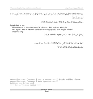 ‫اإل‬‫القرصنة‬
‫لكتروني‬
‫ة‬
‫المعلومات‬‫وأمن‬
Understanding Hacking and Information Security
Security & Attacks
[222]
‫وال‬
offset field
‫ال‬ ‫ذذا‬ ‫يف‬ ‫ها‬ُ‫م‬‫استخدا‬ ‫رى‬ َ‫ج‬ ‫التي‬ ‫رضيه‬َ‫ع‬‫ال‬ ‫الرشائح‬ ‫عدد‬ ‫حيوي‬ ‫ذذا‬
Header
‫بساط‬ ‫ُل‬‫ك‬‫ب‬ ‫ذذا‬ ..
‫ة‬
‫ما‬
.‫عادلة‬ُ‫مل‬‫ا‬ ‫ذذه‬ ‫تعنيه‬
‫ال‬ ‫هلذا‬ ‫تعريف‬ ‫وذذا‬
field
‫ال‬ ‫من‬
RFC
‫بال‬ ‫اخلاصة‬
TCP Header
:
Data Offset: 4 bits
The number of 32 bit words in the TCP Header. This indicates where the
data begins. The TCP header (even one including options) is an integral number
of 32 bits long.
‫ال‬ ‫ِبذا‬ ‫يتم‬ ‫وبالتايل‬
field
‫ال‬ ‫حتديد‬
"
TCP Header Length
."
‫ال‬ ‫ذذا‬ ‫رشح‬ ‫هناية‬ ‫لىل‬ ‫وصلنا‬ ‫قد‬ ‫ِبذا‬ ‫نكون‬
Sniffer
،
‫التجربة‬ ‫دور‬ َ‫ء‬‫جا‬ ‫واآلن‬
..
‫التارخيي‬ ‫اللحظة‬ ‫ذذه‬ ‫الستقبال‬ ‫استعد‬
‫ة‬

reader@hacking:~/booksrc $ gcc -o decode_sniff decode_sniff.c -lpcap
reader@hacking:~/booksrc $ sudo ./decode_sniff
Sniffing on device eth0
==== Got a 75 byte packet ====
 
