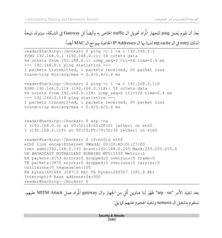 ‫اإل‬‫القرصنة‬
‫لكتروني‬
‫ة‬
‫المعلومات‬‫وأمن‬
Understanding Hacking and Information Security
Security & Attacks
[235]
‫عمل‬َ‫ب‬ ‫نقوم‬ ‫أن‬ َ‫عد‬َ‫ب‬
ping
‫ال‬ ‫حتويل‬ ‫راد‬ُ‫مل‬‫ا‬ ‫للجهاز‬
traffic
‫به‬ ‫اخلاص‬
‫لل‬ ً‫ا‬‫وأيض‬
Gateway
ً‫ة‬‫نتيج‬ ‫سيتولد‬ ،‫الشبكة‬ ‫يف‬
‫لذلك‬
entry
‫ال‬ ‫يف‬
arp cache
‫ال‬ ‫ِبا‬ ‫لدينا‬
IP Addresses
‫ال‬ ‫مع‬ ‫ِبم‬ ‫اخلاصة‬
MAC
.ً‫ا‬‫أيض‬
reader@hacking:~/booksrc $ ping -c 1 -w 1 192.168.0.1
PING 192.168.0.1 (192.168.0.1): 56 octets data
64 octets from 192.168.0.1: icmp_seq=0 ttl=64 time=0.4 ms
--- 192.168.0.1 ping statistics ---
1 packets transmitted, 1 packets received, 0% packet loss
round-trip min/avg/max = 0.4/0.4/0.4 ms
reader@hacking:~/booksrc $ ping -c 1 -w 1 192.168.0.118
PING 192.168.0.118 (192.168.0.118): 56 octets data
64 octets from 192.168.0.118: icmp_seq=0 ttl=128 time=0.4 ms
--- 192.168.0.118 ping statistics ---
1 packets transmitted, 1 packets received, 0% packet loss
round-trip min/avg/max = 0.4/0.4/0.4 ms
reader@hacking:~/booksrc $ arp -na
? (192.168.0.1) at 00:50:18:00:0F:01 [ether] on eth0
? (192.168.0.118) at 00:C0:F0:79:3D:30 [ether] on eth0
reader@hacking:~/booksrc $ ifconfig eth0
eth0 Link encap:Ethernet HWaddr 00:00:AD:D1:C7:ED
inet addr:192.168.0.193 Bcast:192.168.0.255 Mask:255.255.255.0
UP BROADCAST NOTRAILERS RUNNING MTU:1500 Metric:1
RX packets:4153 errors:0 dropped:0 overruns:0 frame:0
TX packets:3875 errors:0 dropped:0 overruns:0 carrier:0
collisions:0 txqueuelen:100
RX bytes:601686 (587.5 Kb) TX bytes:288567 (281.8 Kb)
Interrupt:9 Base address:0xc000
reader@hacking:~/booksrc $
‫األمر‬ ‫تنفيذ‬ ‫بعد‬
"
arp –na
"
‫وال‬ ‫هاز‬‫اجل‬ ‫ن‬‫م‬ ٍ‫ُل‬‫ك‬ ‫عناوين‬ ‫لنا‬ َ‫ر‬َ‫ه‬َ‫ظ‬
gateway
‫عمل‬ ‫راد‬ُ‫مل‬‫ا‬
MITM Attack
.‫عليهم‬
‫ال‬ ‫تشغيل‬‫ب‬ ‫نقوم‬ َ
‫س‬
nemesis
:‫ييل‬ ‫كام‬ ‫عليهم‬ ‫اهلجوم‬ ‫وتنفيذ‬
 