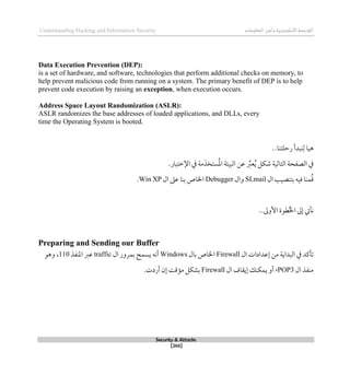 ‫اإل‬‫القرصنة‬
‫لكتروني‬
‫ة‬
‫المعلومات‬‫وأمن‬
Understanding Hacking and Information Security
Security & Attacks
[266]
Data Execution Prevention (DEP):
is a set of hardware, and software, technologies that perform additional checks on memory, to
help prevent malicious code from running on a system. The primary benefit of DEP is to help
prevent code execution by raising an exception, when execution occurs.
Address Space Layout Randomization (ASLR):
ASLR randomizes the base addresses of loaded applications, and DLLs, every
time the Operating System is booted.
..‫رحلتنا‬ ‫نبدأ‬‫ل‬ ‫ذيا‬
‫التالية‬ ‫الصفحة‬ ‫يف‬
‫م‬َ‫ستخد‬ُ‫مل‬‫ا‬ ‫البيئة‬ ‫عن‬ ِّ
‫عرب‬ُ‫ي‬ ‫شكل‬
‫ة‬
‫اإل‬ ‫يف‬
.‫طتبار‬
‫ال‬ ‫بتنصيب‬ ‫قيه‬ ‫منا‬ُ‫ق‬
SLmail
‫وال‬
Debugger
‫ال‬ ‫عىل‬ ‫بنا‬ ‫اخلاص‬
Win XP
.
..‫األوىل‬ ‫طوة‬ُ‫خل‬‫ا‬ ‫لىل‬ ‫نأيت‬
Preparing and Sending our Buffer
‫ال‬ ‫لعدادات‬ ‫من‬ ‫البداية‬ ‫يف‬ ‫تأكد‬
Firewall
‫بال‬ ‫اخلاص‬
Windows
‫ال‬ ‫بمرور‬ ‫يسمح‬ ‫أنه‬
traffic
‫املنفذ‬ ‫عرب‬
110
‫وذو‬ ،
‫ال‬ ‫منفذ‬
POP3
،
‫ي‬ ‫أو‬
‫ال‬ ‫ليقاف‬ ‫مكنك‬
Firewall
.‫أردت‬ ‫لن‬ ‫مؤقت‬ ‫بشكل‬
 