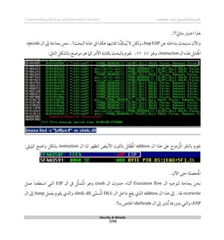 ‫اإل‬‫القرصنة‬
‫لكتروني‬
‫ة‬
‫المعلومات‬‫وأمن‬
Understanding Hacking and Information Security
Security & Attacks
[278]
..!!‫مثايل‬ ‫اطتيار‬ ‫ذذا‬
‫عن‬ ‫بداطله‬ ‫سنبحث‬ ‫واآلن‬
Jmp ESP
‫ذكذا‬ ‫كتابتها‬ ‫ُنا‬‫ن‬‫مك‬ُ‫ي‬ ‫ال‬ ‫ولكن‬ ،
‫البحث‬ ‫طانة‬ ‫يف‬
‫بحاج‬ ‫نحن‬ ..!
‫ة‬
‫ال‬ ‫لىل‬
opcode
‫ال‬ ‫هلذه‬ ‫قابل‬ُ‫مل‬‫ا‬
instruction
‫وذو‬ ،
FF E4
،
‫ن‬
‫ب‬ ‫بالبحث‬ ‫قوم‬
‫كتابة‬
‫األمر‬
‫موضح‬ ‫ذو‬ ‫كام‬
‫ب‬
‫الشكل‬
‫التايل‬
:
‫ال‬ ‫ذذا‬ ‫عىل‬ ‫زدوج‬ُ‫مل‬‫ا‬ ‫بالنقر‬ ‫نقوم‬
address
‫ال‬ ‫لنا‬ ‫لتظهر‬ ‫األبيض‬ ‫باللون‬ ‫لل‬َ‫ظ‬ُ‫مل‬‫ا‬
instruction
:‫كامييل‬ ‫واضح‬ ‫بشكل‬
..‫اآلن‬ ‫حتى‬ ‫حصلة‬ُ‫مل‬‫ا‬
‫بحاج‬ ‫نحن‬
‫ة‬
‫ال‬ ‫لتوجيه‬
Execution flow
‫ال‬ ‫حدوث‬ ‫أثناء‬
crash
‫يف‬ ‫ل‬ِّ‫ث‬‫تم‬ُ‫مل‬‫ا‬ ‫وذو‬
‫ال‬
EIP
‫عمل‬ ‫استطعنا‬ ‫التي‬
overwrite
‫ال‬ ‫ذذا‬ ‫لىل‬ ..‫هلا‬
address
‫ال‬ ‫داطل‬ ‫يقع‬ ‫الذي‬
DLL
‫ى‬‫سم‬ُ‫مل‬‫ا‬
slmfc.dll
‫بعمل‬ ‫يقوم‬ ‫والذي‬
Jump
‫ال‬ ‫لىل‬
ESP
‫ال‬ ‫لىل‬ ‫ُشري‬‫ت‬ ‫بدورذا‬ ‫والتي‬ ،
shellcode
.!‫بنا‬ ‫اخلاص‬
 