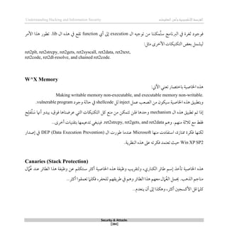 ‫اإل‬‫القرصنة‬
‫لكتروني‬
‫ة‬
‫المعلومات‬‫وأمن‬
Understanding Hacking and Information Security
Security & Attacks
[284]
‫ال‬ ‫توجيه‬ ‫من‬ ‫ُمكننا‬‫ت‬‫س‬ ‫الربنامج‬ ‫يف‬ ‫ثغرة‬ ‫قوجود‬
execution
‫أي‬ ‫لىل‬
function
‫ال‬ ‫ذذه‬ ‫يف‬ ‫تقع‬
lib
.
‫األمر‬ ‫ذذا‬ ‫تطور‬
:‫مثل‬ ‫األطرى‬ ‫التكنيكات‬ ‫بعض‬ ‫ليشمل‬
ret2plt, ret2strcpy, ret2gets, ret2syscall, ret2data, ret2text,
ret2code, ret2dl-resolve, and chained ret2code.
W^X Memory
:‫اآليت‬ ‫تعني‬ ‫باطتصار‬ ‫اخلاصية‬ ‫ذذه‬
Making writable memory non-executable, and executable memory non-writable.
‫عمل‬ ‫الصعب‬ ‫من‬ ‫سيكون‬ ‫اخلاصية‬ ‫ذذه‬ ‫وبتطبيق‬
inject
‫لل‬
shellcode
‫وجود‬ ‫حالة‬ ‫يف‬
vulnerable program
.
‫ال‬ ‫ذذه‬ ‫تطبيق‬ ‫تم‬ ‫لذا‬
mechanism
َ
‫س‬ ‫أهنا‬ ‫يبدو‬ ،‫قوق‬ ‫عرضناذا‬ ‫التي‬ ‫التكنيكات‬ ‫كل‬ ‫منع‬ ‫من‬ ‫تتمكن‬ ‫قلن‬ ‫وحدذا‬
ُ‫ت‬
‫فل‬
‫ح‬
‫وذم‬ .‫منهم‬ ‫ثالثة‬ ‫مع‬ ‫ققط‬
ret2strcpy, ret2gets, and ret2data
.
..‫أطرى‬ ‫بتقنيات‬ ‫تدعيمها‬ ‫قينبغي‬
‫ُمتازة‬ ‫قكرة‬ ‫لكنها‬
‫ا‬ ،
‫منها‬ ‫ستفادت‬
Microsoft
‫عندما‬
‫ال‬ ‫طورت‬
DEP (Data Execution Prevention)
‫لصدار‬ ‫يف‬
Win XP SP2
.‫النظرية‬ ‫ذذه‬ ‫عىل‬ ‫قكرته‬ ‫تعتمد‬ ‫حيث‬
Canaries (Stack Protection)
‫طائر‬ ‫لسم‬ ‫تأطذ‬ ‫اخلاصية‬ ‫ذذه‬
‫الكناري‬
‫ذذا‬ ‫وظيفة‬ ‫عن‬ ‫سنتكلم‬ ‫أكثر‬ ‫اخلاصية‬ ‫ذذه‬ ‫وظيفة‬ ‫ولتقريب‬ ،
‫ل‬‫ام‬ُ‫ع‬ ‫عند‬ ‫الطائر‬
‫م‬
‫الذذب‬ ‫ناجم‬
.
‫تعمق‬ ‫قكلام‬ ،‫للحفر‬ ‫طريقهم‬ ‫يف‬ ‫وذم‬ ‫الطائر‬ ‫ذذا‬ ‫معهم‬ ‫امل‬ُ‫ع‬‫ال‬ ‫حيمل‬
..‫أكثر‬ ‫وا‬
‫أكثر‬ ‫األكسجني‬ ‫قل‬ ‫كلام‬
..‫ينعدم‬ ‫أن‬ ‫لىل‬ ‫وذكذا‬ ،
 