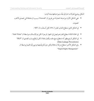 ‫اإل‬‫القرصنة‬
‫لكتروني‬
‫ة‬
‫المعلومات‬‫وأمن‬
Understanding Hacking and Information Security
Security & Attacks
[287]
‫ع‬ ‫اطرتاق‬ ‫حماوالت‬ ‫يوضح‬ ‫الشكل‬
‫د‬
‫ة‬
‫آليات‬ ‫بعدة‬ ‫لحباطها‬ ‫يتم‬ ،
:

‫ال‬ ‫طريق‬ ‫عن‬ ‫املحاولة‬ ‫لحباط‬ ‫تم‬ ‫األول‬ ‫الشكل‬ ‫قفي‬
“Firewall”
‫ال‬ ‫بسبب‬ ،
Rules
‫ألغلب‬ ‫تتصدى‬ ‫التي‬
‫اهلجامت‬
.

‫جتاوز‬ ‫الشاب‬ ‫استطاع‬ ‫الثاين‬ ‫الشكل‬ ‫يف‬
‫ال‬
FW
،
‫ب‬ َ
‫أمسك‬ ‫لكن‬
‫ال‬ ‫ه‬
“IPS”
.

‫الثالث‬ ‫احلالة‬ ‫يف‬
‫ة‬
،!‫املرجو‬ ‫اجلهاز‬ ‫لىل‬ ‫ليصل‬ ‫جتاوزذم‬ ‫استطاع‬
‫ال‬ ‫بواسطة‬ ‫به‬ ‫اإلمساك‬ ‫تم‬ ‫لكن‬
“Anti Virus”
.

‫ال‬ ‫دي‬ َ
‫َص‬‫ت‬ ‫ب‬َ‫ب‬ َ
‫س‬‫ب‬ ‫ح‬َ‫ل‬‫ف‬َ‫ي‬ ‫مل‬ ‫لكن‬ ،!‫نقله‬ ‫اول‬ ُ
‫وحي‬ ‫ملف‬ ‫نسخ‬ ‫استطاع‬ ‫أنه‬ ‫يظهر‬ ‫الرابع‬ ‫الشكل‬ ‫يف‬
“DLP”
(Data Leakage Preventions)

‫استطا‬ ‫األطري‬ ‫الشكل‬ ‫ويف‬
‫ال‬ ‫ة‬َ‫ق‬ َ
‫ِس‬ ‫ع‬
Data
‫طة‬‫واس‬‫ب‬ ‫ية‬‫م‬ َ
‫حم‬ ‫ا‬ ّ
‫أهن‬‫ب‬ ‫قوجئ‬ ‫ها‬‫تح‬َ‫ف‬‫ب‬ ‫ام‬َ‫ق‬ َ‫حني‬ ‫ولكن‬
‫ال‬
“Digital Rights Management”
 