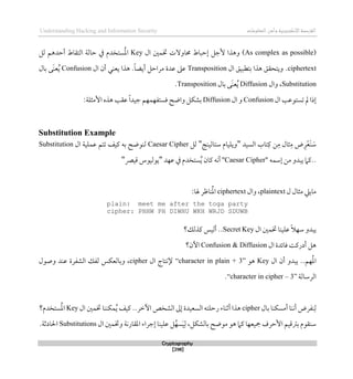 ‫اإللكتروني‬‫القرصنة‬
‫ة‬
‫المعلوما‬‫وأمن‬
‫ت‬
Understanding Hacking and Information Security
Cryptography
[298]
(As complex as possible)
‫ال‬ ‫ختمني‬ ‫حماوالت‬ ‫لحباط‬ ‫ألجل‬ ‫وذذا‬
Key
‫يف‬ ‫ستخدم‬ُ‫مل‬‫ا‬
‫التقاط‬ ‫حالة‬
‫لل‬ ‫أحدذم‬
ciphertext
.
‫ويت‬
‫ال‬ ‫بتطبيق‬ ‫ذذا‬ ‫حقق‬
Transposition
.ً‫ا‬‫أيض‬ ‫مراحل‬ ‫عدة‬ ‫عىل‬
‫ال‬ ‫أن‬ ‫يعني‬ ‫ذذا‬
Confusion
‫بال‬ ‫َى‬‫ن‬‫ع‬ُ‫ي‬
Substitution
‫وال‬ ،
Diffusion
‫بال‬ ‫َى‬‫ن‬‫ع‬ُ‫ي‬
Transposition
.
‫ال‬ ‫تستوعب‬ ‫مل‬ ‫لذا‬
Confusion
‫ال‬ ‫و‬
Diffusion
‫قستفهمهم‬ ‫واضح‬ ‫بشكل‬
ً‫ا‬‫جيد‬
‫عقب‬
:‫األمثلة‬ ‫ذذه‬
Substitution Example
‫َع‬‫ن‬ َ
‫س‬
‫السيد‬ ‫تاب‬‫ك‬ ‫ن‬‫م‬ ‫ثال‬‫م‬ ‫ض‬‫ر‬
"
‫ستالينج‬ ‫ويليام‬
"
‫لل‬
Caesar Cipher
‫ال‬ ‫عملية‬ ‫تتم‬ ‫كيف‬ ‫به‬ ‫لنوضح‬
Substitution
‫لسمه‬ ‫من‬ ‫يبدو‬ ‫كام‬..
"
Caesar Cipher
"
‫عهد‬ ‫يف‬ ‫ستخدم‬ُ‫ي‬ ‫كان‬ ‫أنه‬
"
‫قيرص‬ ‫يوليوس‬
"
‫ل‬ ‫مثال‬ ‫ماييل‬
plaintext
‫وال‬ ،
ciphertext
:‫هلا‬ ‫ناظر‬ُ‫مل‬‫ا‬
plain: meet me after the toga party
cipher: PHHW PH DIWHU WKH WRJD SDUWB
‫ال‬ ‫ختمني‬ ‫علينا‬ ً‫ال‬‫سه‬ ‫يبدو‬
Secret Key
‫كذلك؟‬ ‫أليس‬ ..
‫ال‬ ‫قائدة‬ ‫أدركت‬ ‫ذل‬
Confusion & Diffusion
‫اآلن؟‬
‫ال‬ ‫أن‬ ‫يبدو‬ ..‫هم‬ُ‫مل‬‫ا‬
Key
‫ذو‬
“character in plain + 3”
‫ال‬ ‫إلنتاج‬
cipher
‫وصول‬ ‫عند‬ ‫الشفرة‬ ‫لفك‬ ‫وبالعكس‬ ،
‫الرسال‬
‫ة‬
“character in cipher – 3”
.
‫بال‬ ‫أمسكنا‬ ‫أننا‬ ‫نفرض‬‫ل‬
cipher
‫ال‬ ‫ختمني‬ ‫مكننا‬ُ‫ي‬ ‫كيف‬ ..‫اآلطر‬ ‫الشخص‬ ‫لىل‬ ‫السعيدة‬ ‫رحلته‬ ‫أثناء‬ ‫ذذا‬
Key
‫ستخدم؟‬ُ‫مل‬‫ا‬
‫ال‬ ‫وختمني‬ ‫املقارنة‬ ‫لجراء‬ ‫علينا‬ ‫ل‬ُ‫سه‬َ‫ي‬‫ل‬ ،‫بالشكل‬ ‫موضح‬ ‫ذو‬ ‫كام‬ ‫مجيعها‬ ‫األحرف‬ ‫برتقيم‬ ‫سنقوم‬
Substitutions
‫احلادث‬
‫ة‬
.
 