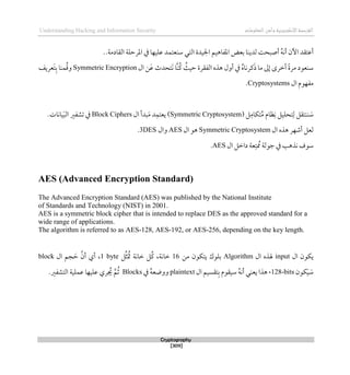‫اإللكتروني‬‫القرصنة‬
‫ة‬
‫المعلوما‬‫وأمن‬
‫ت‬
Understanding Hacking and Information Security
Cryptography
[309]
‫أصبح‬ ُ‫ه‬‫أن‬ ‫اآلن‬ ‫أعتقد‬
‫ت‬
‫لدي‬
‫نا‬
‫اجل‬ ‫املفاذيم‬ ‫بعض‬
‫امل‬ ‫يف‬ ‫عليها‬ ‫سنعتمد‬ ‫التي‬ ‫يدة‬
‫رحلة‬
..‫القادمة‬
‫سنعود‬
‫ال‬ ‫ن‬َ‫ع‬ ‫َتحدث‬‫ن‬ ‫ا‬‫ُن‬‫ك‬ ُ
‫حيث‬ ‫الفقرة‬ ‫ذذه‬ ‫أول‬ ‫يف‬ ُ‫ه‬‫كرنا‬َ‫ذ‬ ‫ما‬ ‫لىل‬ ‫أطرى‬ ً‫ة‬‫مر‬
Symmetric Encryption
‫َعريف‬‫ت‬‫ب‬ ‫منا‬ُ‫ق‬‫و‬
‫ال‬ ‫مفهوم‬
Cryptosystems
.
‫ل‬‫تكام‬ُ‫م‬ ‫ظام‬‫ن‬ ‫تحليل‬‫ل‬ ‫ننتقل‬ َ
‫س‬
(Symmetric Cryptosystem)
‫ال‬ ‫بدأ‬َ‫م‬ ‫د‬‫يعتم‬
Block Ciphers
.‫يانات‬َ‫ب‬‫ال‬ ‫تشفري‬ ‫يف‬
‫ال‬ ‫ذذه‬ ‫أشهر‬ ‫لعل‬
Symmetric Cryptosystem
‫ال‬ ‫ذو‬
AES
‫وال‬
3DES
.
‫سوف‬
‫نذذب‬
‫ال‬ ‫داطل‬ ‫عة‬‫ت‬ ُ
‫ُم‬ ‫جولة‬ ‫يف‬
AES
.
AES (Advanced Encryption Standard)
The Advanced Encryption Standard (AES) was published by the National Institute
of Standards and Technology (NIST) in 2001.
AES is a symmetric block cipher that is intended to replace DES as the approved standard for a
wide range of applications.
The algorithm is referred to as AES-128, AES-192, or AES-256, depending on the key length.
‫ال‬ ‫يكون‬
input
‫ال‬ ‫هلذه‬
Algorithm
‫من‬ ‫يتكون‬ ‫بلوك‬
16
،‫طانة‬
‫طان‬ ‫ُل‬‫ك‬
‫ة‬
‫ل‬ِّ‫ث‬َ ُ‫مت‬
1 byte
‫ال‬ ‫جم‬ َ‫ح‬ ‫أن‬ ‫أي‬ ،
block
‫كون‬َ‫ي‬ َ
‫س‬
128-bits
،
‫ال‬ ‫تقسيم‬‫ب‬ ‫سيقوم‬ ُ‫ه‬‫أن‬ ‫يعني‬ ‫ذذا‬
plaintext
‫يف‬ ُ‫ه‬‫ووضع‬
Blocks
.‫التشفري‬ ‫عملية‬ ‫عليها‬ ‫ري‬ ُ
‫جي‬ ‫م‬ُ‫ث‬
 