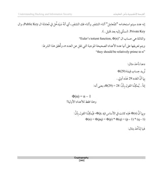 ‫اإللكتروني‬‫القرصنة‬
‫ة‬
‫المعلوما‬‫وأمن‬
‫ت‬
Understanding Hacking and Information Security
Cryptography
[349]
‫استخد‬ ‫سيتم‬ ‫عدد‬ ‫لنه‬
‫امه‬
"
‫ل‬‫عام‬ُ‫كم‬
"
‫ال‬ ‫عادلة‬ُ‫م‬ ‫يف‬ ‫ل‬ ُ
‫دط‬َ‫ي‬ َ
‫س‬ ُ‫ه‬‫أن‬ ‫أي‬ ،‫التشفري‬ ‫قك‬ ‫وأثناء‬ ‫التشفري‬ ‫أثناء‬
Public Key
‫وال‬ ،
Private Key
.)..‫قليل‬ ‫بعد‬ ‫لليه‬ ‫(سنأيت‬ .
‫والثالث‬
‫ة‬
‫ال‬ ‫حساب‬ ‫ذي‬
“Euler’s totient function, Φ(n)”
‫الصحيح‬ ‫األعداد‬ ‫عدد‬ ‫أهنا‬ ‫عىل‬ ‫تعريفها‬ ‫ويتم‬
‫ة‬
‫العدد‬ ‫عن‬ ‫تقل‬ ‫التي‬ ‫املوجبة‬
n
،
:‫الرشط‬ ‫ذذا‬ ‫قق‬ ُ
‫وحت‬
“they should be relatively prime to n”
:‫مثال‬ ‫نأطذ‬ ‫دعنا‬
‫ة‬َ‫يم‬‫ق‬ ‫ساب‬‫ح‬ ‫ُريد‬‫ن‬
Φ(29)
‫دد‬َ‫ع‬‫ال‬ ‫أن‬ ‫ام‬‫ب‬
29
..‫أويل‬ ‫د‬َ‫د‬َ‫ع‬
:‫أن‬‫ب‬ ‫القول‬ ‫ُنا‬‫ن‬‫مك‬ُ‫ي‬ ..ً‫ا‬‫لذ‬
Φ(29) = 28
:‫أنه‬ ‫بعنى‬ ،
Φ(n) = n – 1
!‫األولية‬ ‫لألعداد‬ ‫ققط‬ ‫وذذا‬
‫أن‬ ‫ام‬‫وب‬
Φ(n)
‫يف‬ ‫كانت‬ ‫ه‬‫ذ‬َ‫ذ‬
‫األساس‬
Φ(p, q)
،
:‫أن‬‫ب‬ ‫القول‬ ‫ُنا‬‫ن‬‫مك‬ُ‫ي‬‫ق‬
Φ(n) = Φ(pq) = Φ(p) * Φ(q) = (p - 1) * (q - 1)
:‫ثال‬‫م‬ ‫ذ‬ ُ
‫َأط‬‫ن‬‫ل‬ ‫يا‬َ‫ذ‬
 